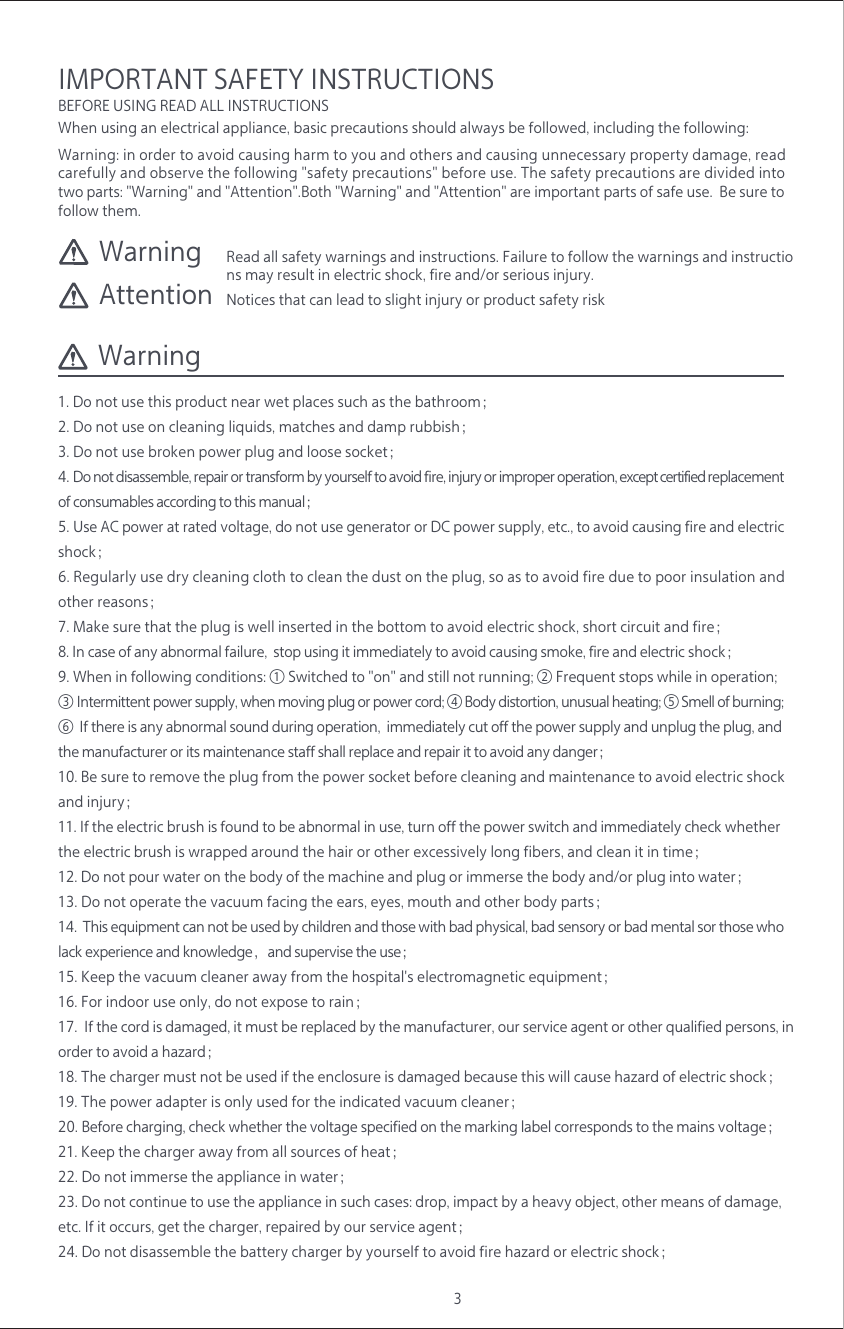 3Warning: in order to avoid causing harm to you and others and causing unnecessary property damage, read carefully and observe the following "safety precautions" before use. The safety precautions are divided into two parts: "Warning" and "Attention".Both "Warning" and "Attention" are important parts of safe use.  Be sure to follow them.Read all safety warnings and instructions. Failure to follow the warnings and instructions may result in electric shock, fire and/or serious injury. WarningWarningAttention Notices that can lead to slight injury or product safety risk1. Do not use this product near wet places such as the bathroom；2. Do not use on cleaning liquids, matches and damp rubbish；3. Do not use broken power plug and loose socket；4. Do not disassemble, repair or transform by yourself to avoid fire, injury or improper operation, except certified replacement of consumables according to this manual；5. Use AC power at rated voltage, do not use generator or DC power supply, etc., to avoid causing fire and electric shock；6. Regularly use dry cleaning cloth to clean the dust on the plug, so as to avoid fire due to poor insulation and other reasons；7. Make sure that the plug is well inserted in the bottom to avoid electric shock, short circuit and fire；8. In case of any abnormal failure,  stop using it immediately to avoid causing smoke, fire and electric shock；9. When in following conditions: ① Switched to "on" and still not running; ② Frequent stops while in operation; ③ Intermittent power supply, when moving plug or power cord; ④ Body distortion, unusual heating; ⑤ Smell of burning; ⑥  If there is any abnormal sound during operation,  immediately cut off the power supply and unplug the plug, and the manufacturer or its maintenance staff shall replace and repair it to avoid any danger；10. Be sure to remove the plug from the power socket before cleaning and maintenance to avoid electric shock and injury；11. If the electric brush is found to be abnormal in use, turn off the power switch and immediately check whether the electric brush is wrapped around the hair or other excessively long fibers, and clean it in time；12. Do not pour water on the body of the machine and plug or immerse the body and/or plug into water；13. Do not operate the vacuum facing the ears, eyes, mouth and other body parts；14.  This equipment can not be used by children and those with bad physical, bad sensory or bad mental sor those who lack experience and knowledge，and supervise the use；15. Keep the vacuum cleaner away from the hospital's electromagnetic equipment；16. For indoor use only, do not expose to rain；17.  If the cord is damaged, it must be replaced by the manufacturer, our service agent or other qualified persons, in order to avoid a hazard；18. The charger must not be used if the enclosure is damaged because this will cause hazard of electric shock；19. The power adapter is only used for the indicated vacuum cleaner；20. Before charging, check whether the voltage specified on the marking label corresponds to the mains voltage；21. Keep the charger away from all sources of heat；22. Do not immerse the appliance in water；23. Do not continue to use the appliance in such cases: drop, impact by a heavy object, other means of damage, etc. If it occurs, get the charger, repaired by our service agent；24. Do not disassemble the battery charger by yourself to avoid fire hazard or electric shock；When using an electrical appliance, basic precautions should always be followed, including the following: BEFORE USING READ ALL INSTRUCTIONSIMPORTANT SAFETY INSTRUCTIONS