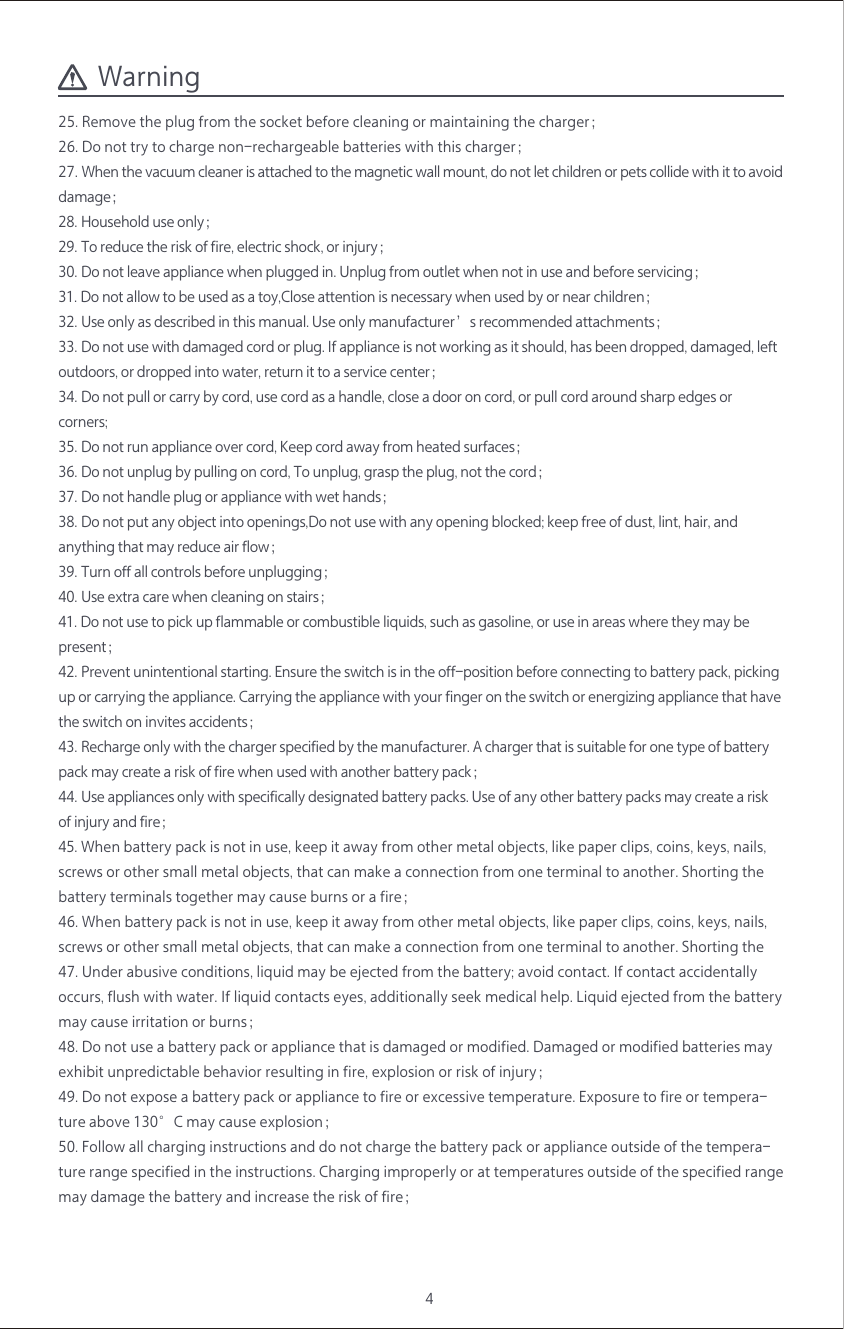 4Warning25. Remove the plug from the socket before cleaning or maintaining the charger；26. Do not try to charge non-rechargeable batteries with this charger；27. When the vacuum cleaner is attached to the magnetic wall mount, do not let children or pets collide with it to avoid damage；28. Household use only；29. To reduce the risk of fire, electric shock, or injury；30. Do not leave appliance when plugged in. Unplug from outlet when not in use and before servicing；31. Do not allow to be used as a toy,Close attention is necessary when used by or near children；32. Use only as described in this manual. Use only manufacturer&rsquo;s recommended attachments；33. Do not use with damaged cord or plug. If appliance is not working as it should, has been dropped, damaged, left outdoors, or dropped into water, return it to a service center；34. Do not pull or carry by cord, use cord as a handle, close a door on cord, or pull cord around sharp edges or corners;35. Do not run appliance over cord, Keep cord away from heated surfaces；36. Do not unplug by pulling on cord, To unplug, grasp the plug, not the cord；37. Do not handle plug or appliance with wet hands；38. Do not put any object into openings,Do not use with any opening blocked; keep free of dust, lint, hair, and anything that may reduce air flow；39. Turn off all controls before unplugging；40. Use extra care when cleaning on stairs；41. Do not use to pick up flammable or combustible liquids, such as gasoline, or use in areas where they may be  present；42. Prevent unintentional starting. Ensure the switch is in the off-position before connecting to battery pack, picking up or carrying the appliance. Carrying the appliance with your finger on the switch or energizing appliance that have the switch on invites accidents；43. Recharge only with the charger specified by the manufacturer. A charger that is suitable for one type of battery pack may create a risk of fire when used with another battery pack；44. Use appliances only with specifically designated battery packs. Use of any other battery packs may create a risk of injury and fire；45. When battery pack is not in use, keep it away from other metal objects, like paper clips, coins, keys, nails, screws or other small metal objects, that can make a connection from one terminal to another. Shorting the battery terminals together may cause burns or a fire；46. When battery pack is not in use, keep it away from other metal objects, like paper clips, coins, keys, nails, screws or other small metal objects, that can make a connection from one terminal to another. Shorting the 47. Under abusive conditions, liquid may be ejected from the battery; avoid contact. If contact accidentally occurs, flush with water. If liquid contacts eyes, additionally seek medical help. Liquid ejected from the battery may cause irritation or burns；48. Do not use a battery pack or appliance that is damaged or modified. Damaged or modified batteries may exhibit unpredictable behavior resulting in fire, explosion or risk of injury；49. Do not expose a battery pack or appliance to fire or excessive temperature. Exposure to fire or tempera-ture above 130&deg;C may cause explosion； 50. Follow all charging instructions and do not charge the battery pack or appliance outside of the tempera-ture range specified in the instructions. Charging improperly or at temperatures outside of the specified range may damage the battery and increase the risk of fire；