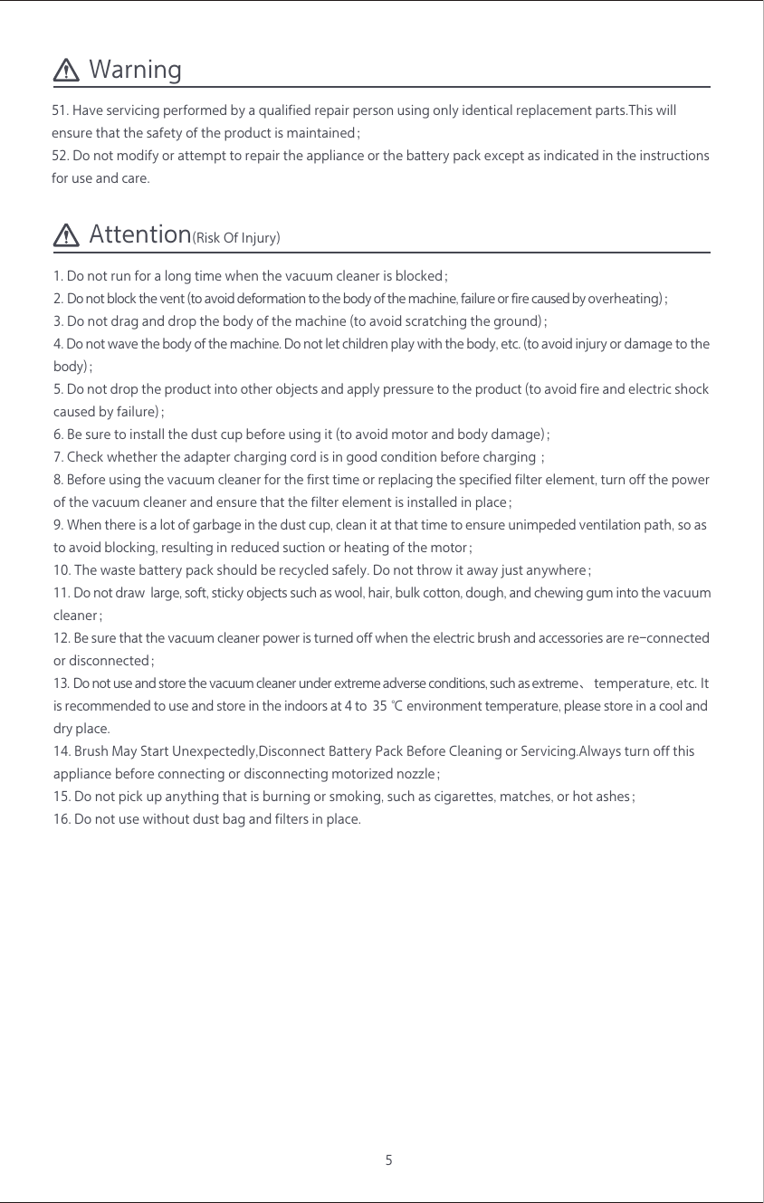 Warning5Attention(Risk Of Injury)1. Do not run for a long time when the vacuum cleaner is blocked；2. Do not block the vent (to avoid deformation to the body of the machine, failure or fire caused by overheating)；3. Do not drag and drop the body of the machine (to avoid scratching the ground)；4. Do not wave the body of the machine. Do not let children play with the body, etc. (to avoid injury or damage to the body)；5. Do not drop the product into other objects and apply pressure to the product (to avoid fire and electric shock caused by failure)； 6. Be sure to install the dust cup before using it (to avoid motor and body damage)；7. Check whether the adapter charging cord is in good condition before charging ；8. Before using the vacuum cleaner for the first time or replacing the specified filter element, turn off the power of the vacuum cleaner and ensure that the filter element is installed in place；9. When there is a lot of garbage in the dust cup, clean it at that time to ensure unimpeded ventilation path, so as to avoid blocking, resulting in reduced suction or heating of the motor；10. The waste battery pack should be recycled safely. Do not throw it away just anywhere；11. Do not draw  large, soft, sticky objects such as wool, hair, bulk cotton, dough, and chewing gum into the vacuum cleaner；12. Be sure that the vacuum cleaner power is turned off when the electric brush and accessories are re-connected or disconnected；13. Do not use and store the vacuum cleaner under extreme adverse conditions, such as extreme、 temperature, etc. It is recommended to use and store in the indoors at 4 to  35 ℃ environment temperature, please store in a cool and dry place.14. Brush May Start Unexpectedly,Disconnect Battery Pack Before Cleaning or Servicing.Always turn off this appliance before connecting or disconnecting motorized nozzle；15. Do not pick up anything that is burning or smoking, such as cigarettes, matches, or hot ashes；16. Do not use without dust bag and filters in place.51. Have servicing performed by a qualified repair person using only identical replacement parts.This will ensure that the safety of the product is maintained；52. Do not modify or attempt to repair the appliance or the battery pack except as indicated in the instructions for use and care.
