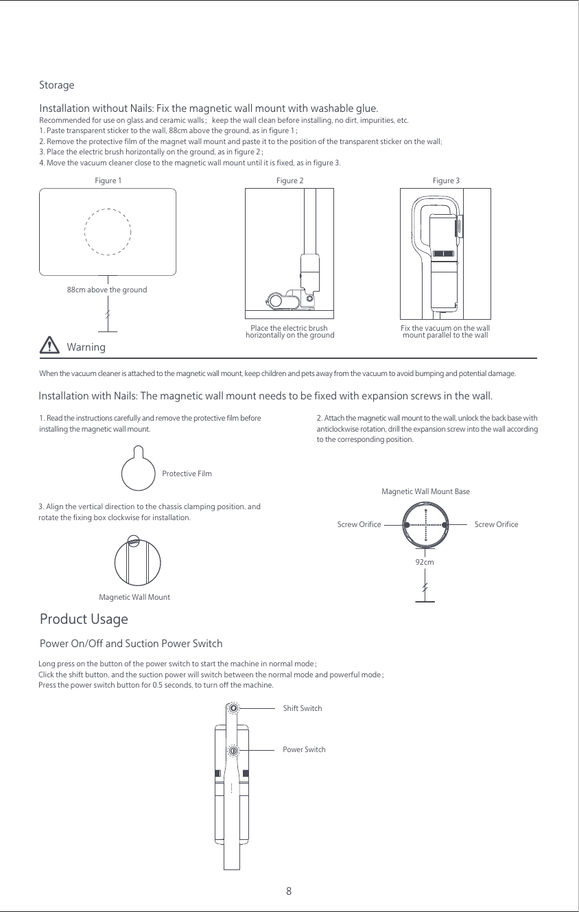 WarningWhen the vacuum cleaner is attached to the magnetic wall mount, keep children and pets away from the vacuum to avoid bumping and potential damage.8Storage1. Paste transparent sticker to the wall, 88cm above the ground, as in figure 1；2. Remove the protective film of the magnet wall mount and paste it to the position of the transparent sticker on the wall;3. Place the electric brush horizontally on the ground, as in figure 2；4. Move the vacuum cleaner close to the magnetic wall mount until it is fixed, as in figure 3.Installation without Nails: Fix the magnetic wall mount with washable glue.Recommended for use on glass and ceramic walls；keep the wall clean before installing, no dirt, impurities, etc.3. Align the vertical direction to the chassis clamping position, and rotate the fixing box clockwise for installation.1. Read the instructions carefully and remove the protective film beforeinstalling the magnetic wall mount.Installation with Nails: The magnetic wall mount needs to be fixed with expansion screws in the wall.2. Attach the magnetic wall mount to the wall, unlock the back base with anticlockwise rotation, drill the expansion screw into the wall according to the corresponding position.88cm above the groundProtective Film92cmScrew OrificeMagnetic Wall Mount BaseScrew OrificeMagnetic Wall MountProduct UsageLong press on the button of the power switch to start the machine in normal mode；Click the shift button, and the suction power will switch between the normal mode and powerful mode；Press the power switch button for 0.5 seconds, to turn off the machine.Power On/Off and Suction Power SwitchShift SwitchPower SwitchPlace the electric brush horizontally on the ground Fix the vacuum on the wallmount parallel to the wall Figure 1  Figure 2  Figure 3