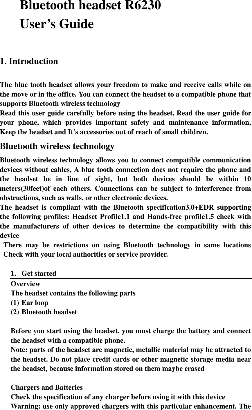 Bluetooth headset R6230 User’s Guide  1. Introduction  The blue tooth headset allows your freedom to make and receive calls  while  on the move or in the office. You can connect the headset to a compatible phone that supports Bluetooth wireless technology Read this user guide carefully before using the headset, Read the user guide for your  phone,  which  provides  important  safety  and  maintenance  information, Keep the headset and It’s accessories out of reach of small children. Bluetooth wireless technology Bluetooth wireless technology  allows  you  to connect compatible communication devices without cables, A blue tooth connection does not require the phone and the  headset  be  in  line  of  sight,  but  both  devices  should  be  within  10 meters(30feet)of  each  others.  Connections  can  be  subject  to  interference  from obstructions, such as walls, or other electronic devices. The  headset  is  compliant  with  the  Bluetooth  specification3.0+EDR  supporting the  following  profiles:  Headset  Profile1.1  and  Hands-free  profile1.5  check  with the  manufacturers  of  other  devices  to  determine  the  compatibility  with  this device There  may  be  restrictions  on  using  Bluetooth  technology  in  same  locations Check with your local authorities or service provider.  1. Get started Overview The headset contains the following parts (1) Ear loop (2) Bluetooth headset  Before you start using the headset, you must charge the battery and connect the headset with a compatible phone. Note: parts of the headset are magnetic, metallic material may be attracted to the headset. Do not place credit cards or other magnetic storage media near the headset, because information stored on them maybe erased  Chargers and Batteries Check the specification of any charger before using it with this device Warning: use only approved chargers with this particular enhancement. The 