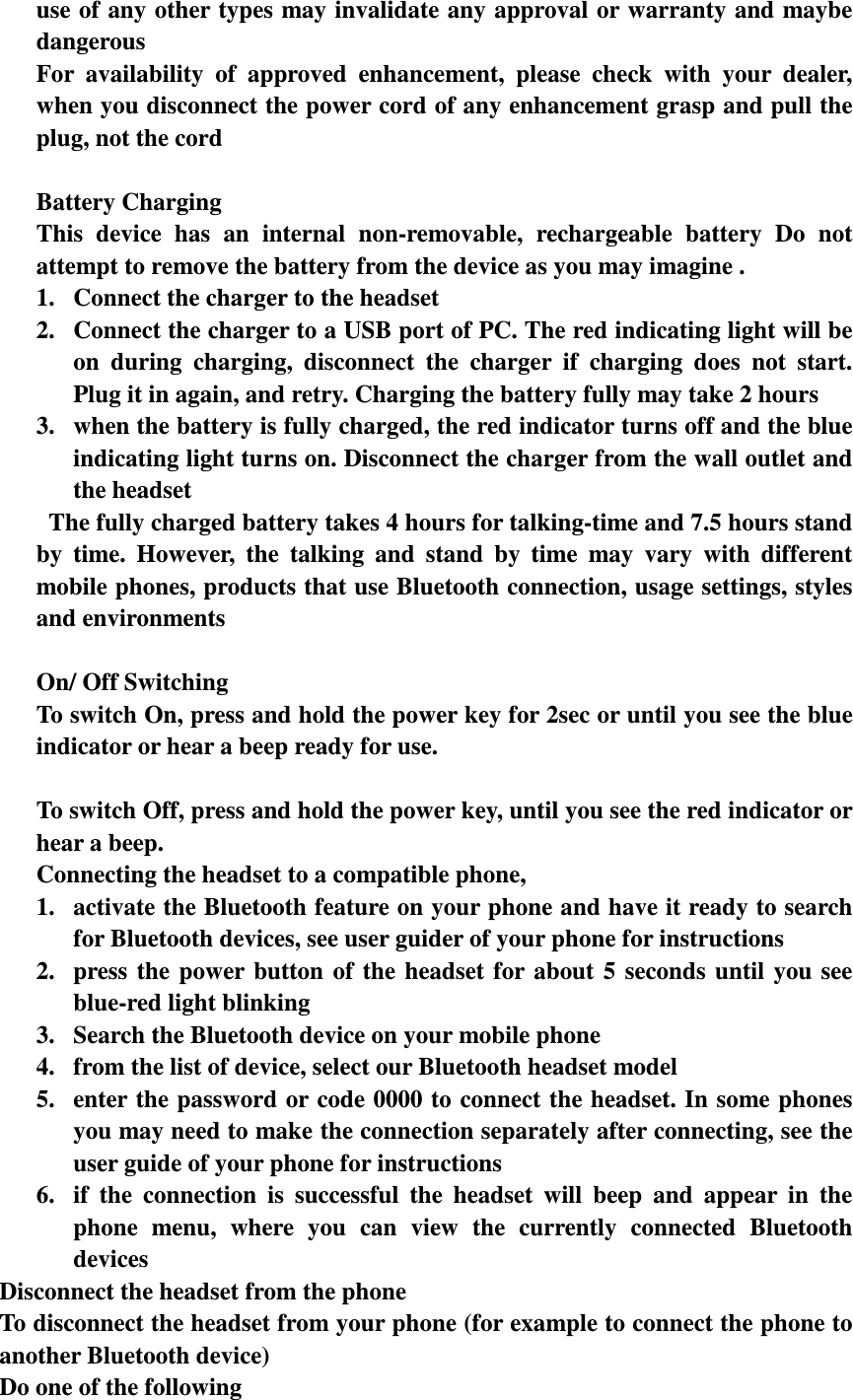 use of any other types may invalidate any approval or warranty and maybe dangerous For  availability  of  approved  enhancement,  please  check  with  your  dealer, when you disconnect the power cord of any enhancement grasp and pull the plug, not the cord  Battery Charging This  device  has  an  internal  non-removable,  rechargeable  battery  Do  not attempt to remove the battery from the device as you may imagine . 1. Connect the charger to the headset 2. Connect the charger to a USB port of PC. The red indicating light will be on  during  charging,  disconnect  the  charger  if  charging  does  not  start. Plug it in again, and retry. Charging the battery fully may take 2 hours 3. when the battery is fully charged, the red indicator turns off and the blue indicating light turns on. Disconnect the charger from the wall outlet and the headset   The fully charged battery takes 4 hours for talking-time and 7.5 hours stand by  time.  However,  the  talking  and  stand  by  time  may  vary  with  different mobile phones, products that use Bluetooth connection, usage settings, styles and environments  On/ Off Switching To switch On, press and hold the power key for 2sec or until you see the blue indicator or hear a beep ready for use.  To switch Off, press and hold the power key, until you see the red indicator or hear a beep. Connecting the headset to a compatible phone,   1. activate the Bluetooth feature on your phone and have it ready to search for Bluetooth devices, see user guider of your phone for instructions 2. press  the  power  button  of  the  headset  for  about  5  seconds  until  you  see blue-red light blinking 3. Search the Bluetooth device on your mobile phone 4. from the list of device, select our Bluetooth headset model 5. enter the password or code 0000 to connect the headset. In some phones you may need to make the connection separately after connecting, see the user guide of your phone for instructions 6. if  the  connection  is  successful  the  headset  will  beep  and  appear  in  the phone  menu,  where  you  can  view  the  currently  connected  Bluetooth devices Disconnect the headset from the phone To disconnect the headset from your phone (for example to connect the phone to another Bluetooth device) Do one of the following 