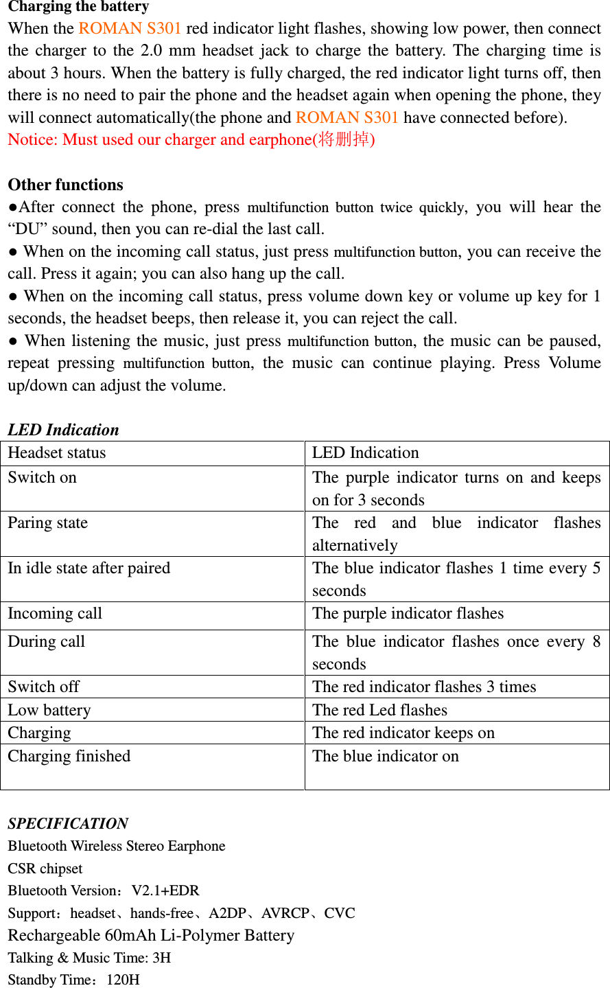 Charging the battery When the ROMAN S301 red indicator light flashes, showing low power, then connect the  charger  to  the  2.0  mm  headset  jack  to  charge  the  battery.  The  charging  time  is about 3 hours. When the battery is fully charged, the red indicator light turns off, then there is no need to pair the phone and the headset again when opening the phone, they will connect automatically(the phone and ROMAN S301 have connected before). Notice: Must used our charger and earphone(将删掉)  Other functions ●After  connect  the  phone,  press  multifunction  button  twice  quickly,  you  will  hear  the &ldquo;DU&rdquo; sound, then you can re-dial the last call. ● When on the incoming call status, just press multifunction button, you can receive the call. Press it again; you can also hang up the call. ● When on the incoming call status, press volume down key or volume up key for 1 seconds, the headset beeps, then release it, you can reject the call. ● When listening the music, just press multifunction button, the music can be  paused, repeat  pressing  multifunction  button,  the  music  can  continue  playing.  Press  Volume up/down can adjust the volume.  LED Indication Headset status  LED Indication Switch on  The  purple  indicator  turns  on  and  keeps on for 3 seconds Paring state  The  red  and  blue  indicator  flashes alternatively In idle state after paired  The blue indicator flashes 1 time every 5 seconds Incoming call  The purple indicator flashes   During call  The  blue  indicator  flashes  once  every  8 seconds Switch off  The red indicator flashes 3 times Low battery  The red Led flashes   Charging  The red indicator keeps on   Charging finished  The blue indicator on   SPECIFICATION Bluetooth Wireless Stereo Earphone                                                               CSR chipset                                                     Bluetooth Version：V2.1+EDR                                    Support：headset、hands-free、A2DP、AVRCP、CVC                                                        Rechargeable 60mAh Li-Polymer Battery   Talking &amp; Music Time: 3H                                                                                         Standby Time：120H                                       