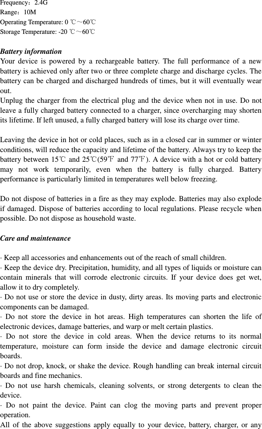 Frequency：2.4G                                                  Range：10M                 Operating Temperature: 0 ℃～60℃ Storage Temperature: -20 ℃～60℃  Battery information Your  device  is  powered  by  a  rechargeable  battery.  The  full  performance  of  a  new battery is achieved only after two or three complete charge and discharge cycles. The battery can be charged and discharged hundreds of times, but it will eventually wear out.   Unplug the  charger from the electrical plug and  the device when not in use. Do not leave a fully charged battery connected to a charger, since overcharging may shorten its lifetime. If left unused, a fully charged battery will lose its charge over time.  Leaving the device in hot or cold places, such as in a closed car in summer or winter conditions, will reduce the capacity and lifetime of the battery. Always try to keep the battery between 15  and 25 (59℃ ℃ ℉ and 77℉). A device with a hot or cold battery may  not  work  temporarily,  even  when  the  battery  is  fully  charged.  Battery performance is particularly limited in temperatures well below freezing.  Do not dispose of batteries in a fire as they may explode. Batteries may also explode if damaged. Dispose of batteries according to local regulations. Please recycle when possible. Do not dispose as household waste.  Care and maintenance  &middot; Keep all accessories and enhancements out of the reach of small children. &middot; Keep the device dry. Precipitation, humidity, and all types of liquids or moisture can contain  minerals  that  will  corrode  electronic  circuits.  If  your  device  does  get  wet, allow it to dry completely. &middot; Do not use or store the device in dusty, dirty areas. Its moving parts and electronic components can be damaged. &middot;  Do  not  store  the  device  in  hot  areas.  High  temperatures  can  shorten  the  life  of electronic devices, damage batteries, and warp or melt certain plastics. &middot;  Do  not  store  the  device  in  cold  areas.  When  the  device  returns  to  its  normal temperature,  moisture  can  form  inside  the  device  and  damage  electronic  circuit boards. &middot; Do not drop, knock, or shake the device. Rough handling can break internal circuit boards and fine mechanics. &middot;  Do  not  use  harsh  chemicals,  cleaning  solvents,  or  strong  detergents  to  clean  the device. &middot;  Do  not  paint  the  device.  Paint  can  clog  the  moving  parts  and  prevent  proper operation. All  of  the  above  suggestions  apply  equally  to  your  device,  battery,  charger,  or  any 