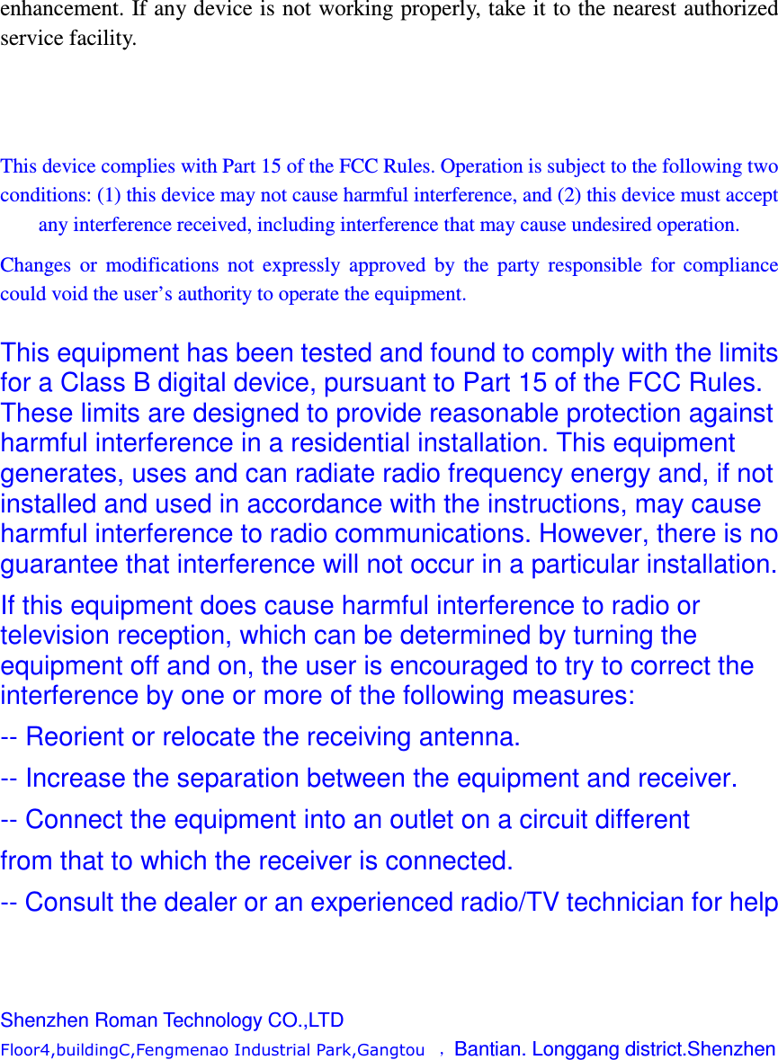 enhancement. If any device is not working properly, take it to the nearest authorized service facility.    This device complies with Part 15 of the FCC Rules. Operation is subject to the following two conditions: (1) this device may not cause harmful interference, and (2) this device must accept any interference received, including interference that may cause undesired operation. Changes  or  modifications  not  expressly  approved  by  the  party  responsible  for  compliance could void the user&rsquo;s authority to operate the equipment.  This equipment has been tested and found to comply with the limits for a Class B digital device, pursuant to Part 15 of the FCC Rules. These limits are designed to provide reasonable protection against harmful interference in a residential installation. This equipment generates, uses and can radiate radio frequency energy and, if not installed and used in accordance with the instructions, may cause harmful interference to radio communications. However, there is no guarantee that interference will not occur in a particular installation. If this equipment does cause harmful interference to radio or television reception, which can be determined by turning the equipment off and on, the user is encouraged to try to correct the interference by one or more of the following measures: -- Reorient or relocate the receiving antenna. -- Increase the separation between the equipment and receiver. -- Connect the equipment into an outlet on a circuit different from that to which the receiver is connected. -- Consult the dealer or an experienced radio/TV technician for help    Shenzhen Roman Technology CO.,LTD Floor4,buildingC,Fengmenao Industrial Park,Gangtou   ，Bantian. Longgang district.Shenzhen        