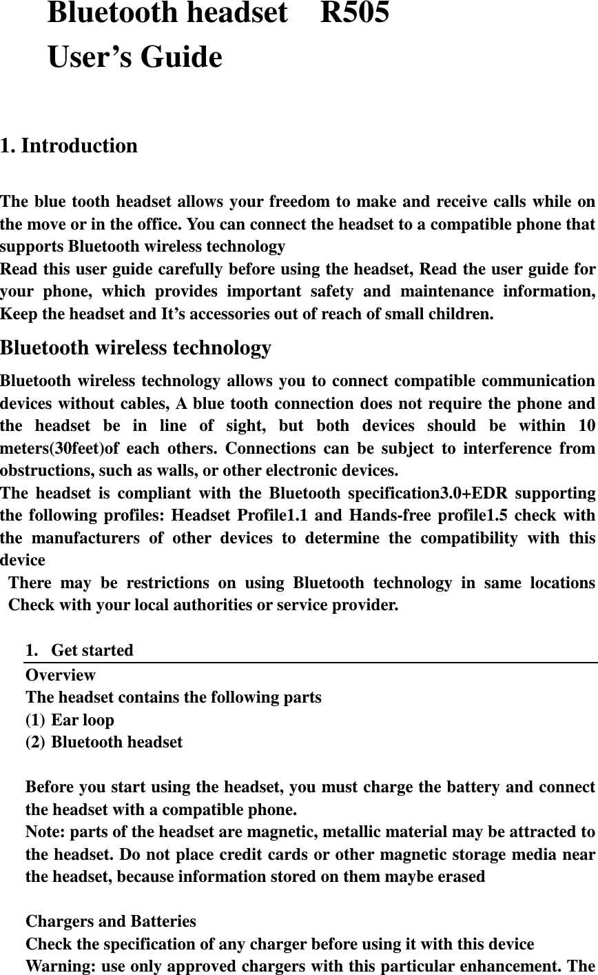 Bluetooth headset    R505 User’s Guide  1. Introduction  The blue tooth headset allows your freedom to make and receive calls  while  on the move or in the office. You can connect the headset to a compatible phone that supports Bluetooth wireless technology Read this user guide carefully before using the headset, Read the user guide for your  phone,  which  provides  important  safety  and  maintenance  information, Keep the headset and It’s accessories out of reach of small children. Bluetooth wireless technology Bluetooth wireless technology  allows  you  to connect compatible communication devices without cables, A blue tooth connection does not require the phone and the  headset  be  in  line  of  sight,  but  both  devices  should  be  within  10 meters(30feet)of  each  others.  Connections  can  be  subject  to  interference  from obstructions, such as walls, or other electronic devices. The  headset  is  compliant  with  the  Bluetooth  specification3.0+EDR  supporting the  following  profiles:  Headset  Profile1.1  and  Hands-free  profile1.5  check  with the  manufacturers  of  other  devices  to  determine  the  compatibility  with  this device There  may  be  restrictions  on  using  Bluetooth  technology  in  same  locations Check with your local authorities or service provider.  1. Get started Overview The headset contains the following parts (1) Ear loop (2) Bluetooth headset  Before you start using the headset, you must charge the battery and connect the headset with a compatible phone. Note: parts of the headset are magnetic, metallic material may be attracted to the headset. Do not place credit cards or other magnetic storage media near the headset, because information stored on them maybe erased  Chargers and Batteries Check the specification of any charger before using it with this device Warning: use only approved chargers with this particular enhancement. The 