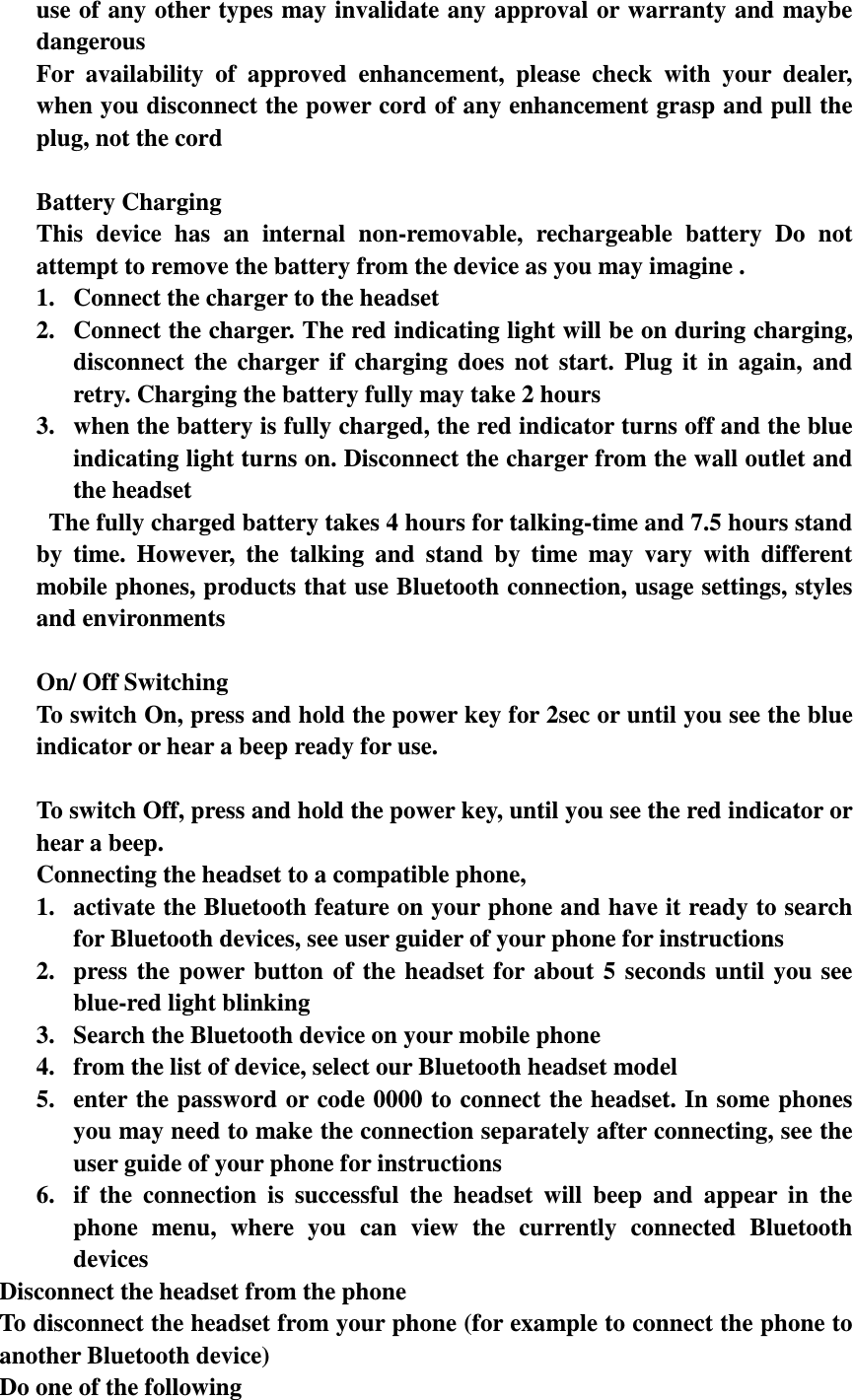 use of any other types may invalidate any approval or warranty and maybe dangerous For  availability  of  approved  enhancement,  please  check  with  your  dealer, when you disconnect the power cord of any enhancement grasp and pull the plug, not the cord  Battery Charging This  device  has  an  internal  non-removable,  rechargeable  battery  Do  not attempt to remove the battery from the device as you may imagine . 1. Connect the charger to the headset 2. Connect the charger. The red indicating light will be on during charging, disconnect  the  charger  if  charging  does  not  start.  Plug  it  in  again,  and retry. Charging the battery fully may take 2 hours 3. when the battery is fully charged, the red indicator turns off and the blue indicating light turns on. Disconnect the charger from the wall outlet and the headset   The fully charged battery takes 4 hours for talking-time and 7.5 hours stand by  time.  However,  the  talking  and  stand  by  time  may  vary  with  different mobile phones, products that use Bluetooth connection, usage settings, styles and environments  On/ Off Switching To switch On, press and hold the power key for 2sec or until you see the blue indicator or hear a beep ready for use.  To switch Off, press and hold the power key, until you see the red indicator or hear a beep. Connecting the headset to a compatible phone,   1. activate the Bluetooth feature on your phone and have it ready to search for Bluetooth devices, see user guider of your phone for instructions 2. press  the  power  button  of  the  headset  for  about  5  seconds  until  you  see blue-red light blinking 3. Search the Bluetooth device on your mobile phone 4. from the list of device, select our Bluetooth headset model 5. enter the password or code 0000 to connect the headset. In some phones you may need to make the connection separately after connecting, see the user guide of your phone for instructions 6. if  the  connection  is  successful  the  headset  will  beep  and  appear  in  the phone  menu,  where  you  can  view  the  currently  connected  Bluetooth devices Disconnect the headset from the phone To disconnect the headset from your phone (for example to connect the phone to another Bluetooth device) Do one of the following 