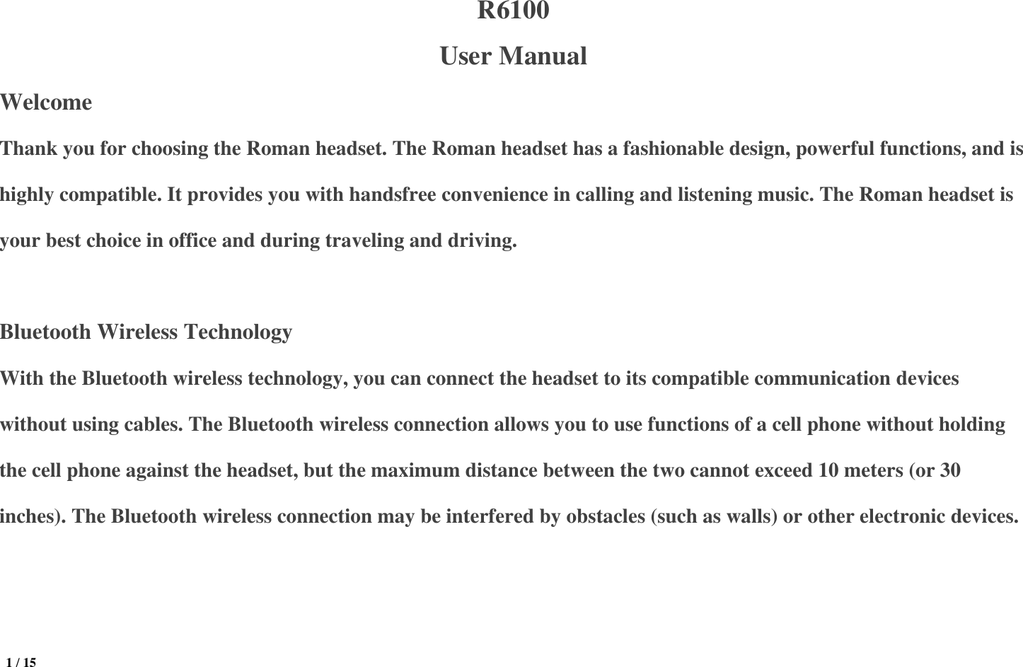  1 / 15  R6100 User Manual Welcome Thank you for choosing the Roman headset. The Roman headset has a fashionable design, powerful functions, and is highly compatible. It provides you with handsfree convenience in calling and listening music. The Roman headset is your best choice in office and during traveling and driving.  Bluetooth Wireless Technology With the Bluetooth wireless technology, you can connect the headset to its compatible communication devices without using cables. The Bluetooth wireless connection allows you to use functions of a cell phone without holding the cell phone against the headset, but the maximum distance between the two cannot exceed 10 meters (or 30 inches). The Bluetooth wireless connection may be interfered by obstacles (such as walls) or other electronic devices.    