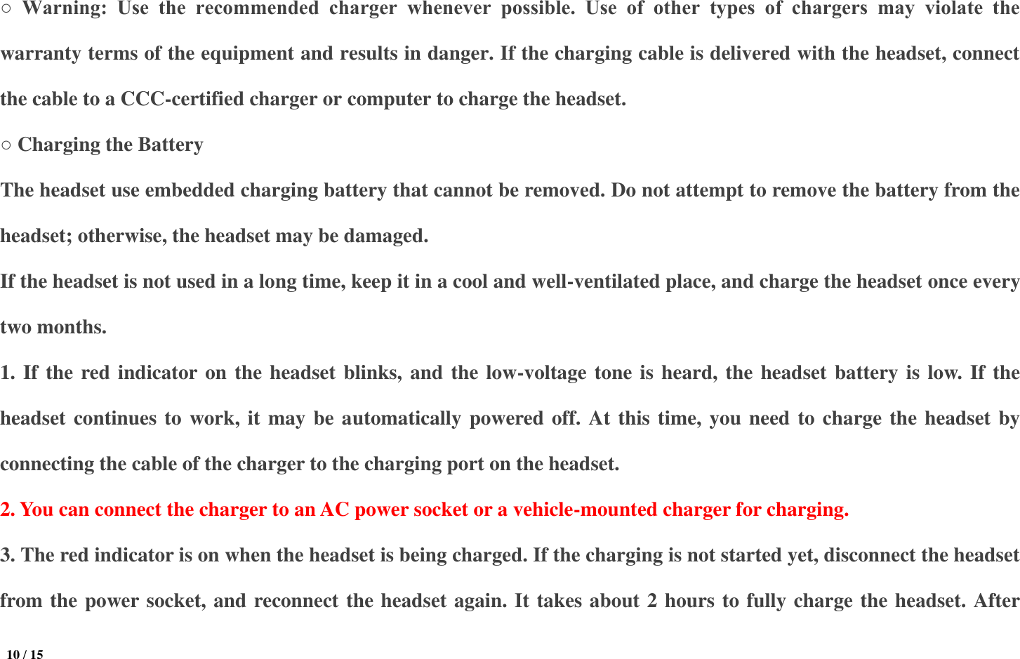  10 / 15  ○  Warning:  Use  the  recommended  charger  whenever  possible.  Use  of  other  types  of  chargers  may  violate  the warranty terms of the equipment and results in danger. If the charging cable is delivered with the headset, connect the cable to a CCC-certified charger or computer to charge the headset.   ○ Charging the Battery The headset use embedded charging battery that cannot be removed. Do not attempt to remove the battery from the headset; otherwise, the headset may be damaged.   If the headset is not used in a long time, keep it in a cool and well-ventilated place, and charge the headset once every two months.   1. If the red indicator on the headset blinks, and the low-voltage tone is heard, the headset battery is low. If the headset continues to work, it may be automatically powered off. At this time, you need to charge the headset by connecting the cable of the charger to the charging port on the headset.   2. You can connect the charger to an AC power socket or a vehicle-mounted charger for charging.   3. The red indicator is on when the headset is being charged. If the charging is not started yet, disconnect the headset from the power socket, and reconnect the headset again. It takes about 2 hours to fully charge the headset. After 