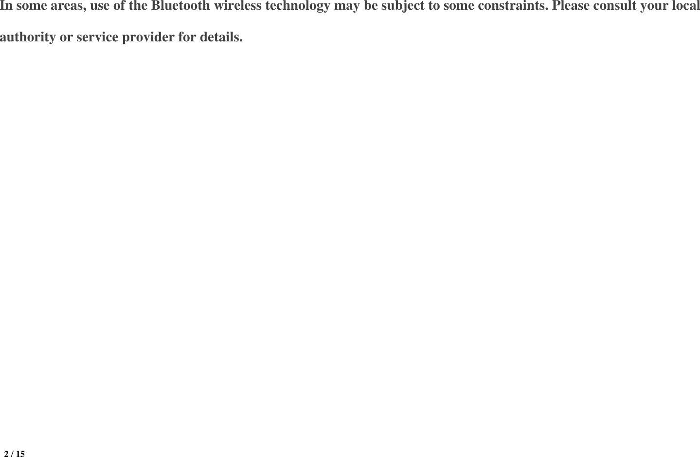  2 / 15  In some areas, use of the Bluetooth wireless technology may be subject to some constraints. Please consult your local authority or service provider for details.   