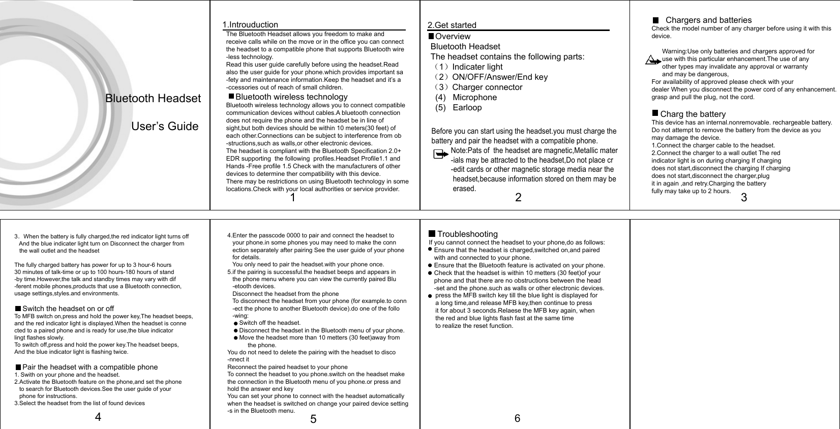 The Bluetooth Headset allows you freedom to make andreceive calls while on the move or in the office you can connectthe headset to a compatible phone that supports Bluetooth wire-less technology.Read this user guide carefully before using the headset.Readalso the user guide for your phone.which provides important sa-fety and maintenance information.Keep the headset and it’s a-ccessories out of reach of small children.     Bluetooth wireless technologyBluetooth wireless technology allows you to connect compatiblecommunication devices without cables.A bluetooth connection does not require the phone and the headset be in line ofsight,but both devices should be within 10 meters(30 feet) ofeach other.Connections can be subject to interference from ob-structions,such as walls,or other electronic devices.The headset is compliant with the Bluetooth Specification 2.0+EDR supporting  the following  profiles.Headset Profile1.1 andHands -Free profile 1.5 Check with the manufacturers of otherdevices to determine ther compatibility with this device.There may be restrictions on using Bluetooth technology in somelocations.Check with your local authorities or service provider.  1.IntrouductionBefore you can start using the headset.you must charge thebattery and pair the headset with a compatible phone.          Note:Pats of  the headset are magnetic,Metallic mater          -ials may be attracted to the headset,Do not place cr          -edit cards or other magnetic storage media near the            headset,because information stored on them may be            erased.  OverviewBluetooth HeadsetThe headset contains the following parts:（1）Indicater light（2）ON/OFF/Answer/End key（3）Charger connector  (4)   Microphone  (5)   Earloop  2.Get started       Chargers and batteriesCheck the model number of any charger before using it with thisdevice.      Warning:Use only batteries and chargers approved for      use with this particular enhancement.The use of any      other types may invalidate any approval or warranty      and may be dangerous,For availability of approved please check with yourdealer When you disconnect the power cord of any enhancement.grasp and pull the plug, not the cord.     Charg the batteryThis device has an internal.nonremovable. rechargeable battery.Do not attempt to remove the battery from the device as youmay damage the device.1.Connect the charger cable to the headset.2.Connect the charger to a wall outlet The redindicator light is on during charging If chargingdoes not start,disconnect the charging If chargingdoes not start,disconnect the charger,plugit in again ,and retry.Charging the batteryfully may take up to 2 hours.Bluetooth Headset        User’s Guide1233．When the battery is fully charged,the red indicator light turns off    And the blue indicater light turn on Disconnect the charger from    the wall outlet and the headset The fully charged battery has power for up to 3 hour-6 hours 30 minutes of talk-time or up to 100 hours-180 hours of stand-by time.However,the talk and standby times may vary with dif-ferent mobile phones,products that use a Bluetooth connection,usage settings,styles.and environments.     Switch the headset on or offTo MFB switch on,press and hold the power key,The headset beeps,and the red indicator light is displayed.When the headset is connected to a paired phone and is ready for use,the blue indicatorlingt flashes slowly.To switch off,press and hold the power key.The headset beeps,And the blue indicator light is flashing twice.    Pair the headset with a compatible phone1.Swith on your phone and the headset.2.Activate the Bluetooth feature on the phone,and set the phone   to search for Bluetooth devices.See the user guide of your   phone for instructions.3.Select the headset from the list of found devices4.Enter the passcode 0000 to pair and connect the headset to   your phone.in some phones you may need to make the conn   ection separately after pairing See the user guide of your phone   for details.   You only need to pair the headset.with your phone once.5.if the pairing is successful.the headset beeps and appears in   the phone menu where you can view the currently paired Blu   -etooth devices.   Disconnect the headset from the phone    To disconnect the headset from your phone (for example.to conn   -ect the phone to another Bluetooth device).do one of the follo   -wing:       Switch off the headset.       Disconnect the headset in the Bluetooth menu of your phone.       Move the headset more than 10 metters (30 feet)away from             the phone.You do not need to delete the pairing with the headset to disco-nnect itReconnect the paired headset to your phoneTo connect the headset to you phone.switch on the headset makethe connection in the Bluetooth menu of you phone.or press andhold the answer end keyYou can set your phone to connect with the headset automaticallywhen the headset is switched on change your paired device setting-s in the Bluetooth menu.    TroubleshootingIf you cannot connect the headset to your phone,do as follows:   Ensure that the headset is charged,switched on,and paired   with and connected to your phone.   Ensure that the Bluetooth feature is activated on your phone.   Check that the headset is within 10 metters (30 feet)of your   phone and that there are no obstructions between the head   -set and the phone.such as walls or other electronic devices.   5press the MFB switch key till the blue light is displayed fora long time,and release MFB key,then continue to pressit for about 3 seconds.Relaese the MFB key again, whenthe red and blue lights flash fast at the same timeto realize the reset function.64