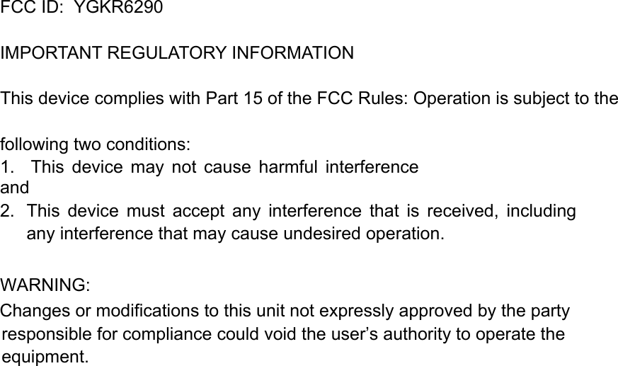 FCC ID:  YGKR6290   IMPORTANT REGULATORY INFORMATION This device complies with Part 15 of the FCC Rules: Operation is subject to the following two conditions: 1.    This  device  may  not  cause  harmful  interference and 2.  This  device  must  accept  any  interference  that  is  received,  including any interference that may cause undesired operation.  WARNING:      Changes or modifications to this unit not expressly approved by the party responsible for compliance could void the user’s authority to operate the equipment.  