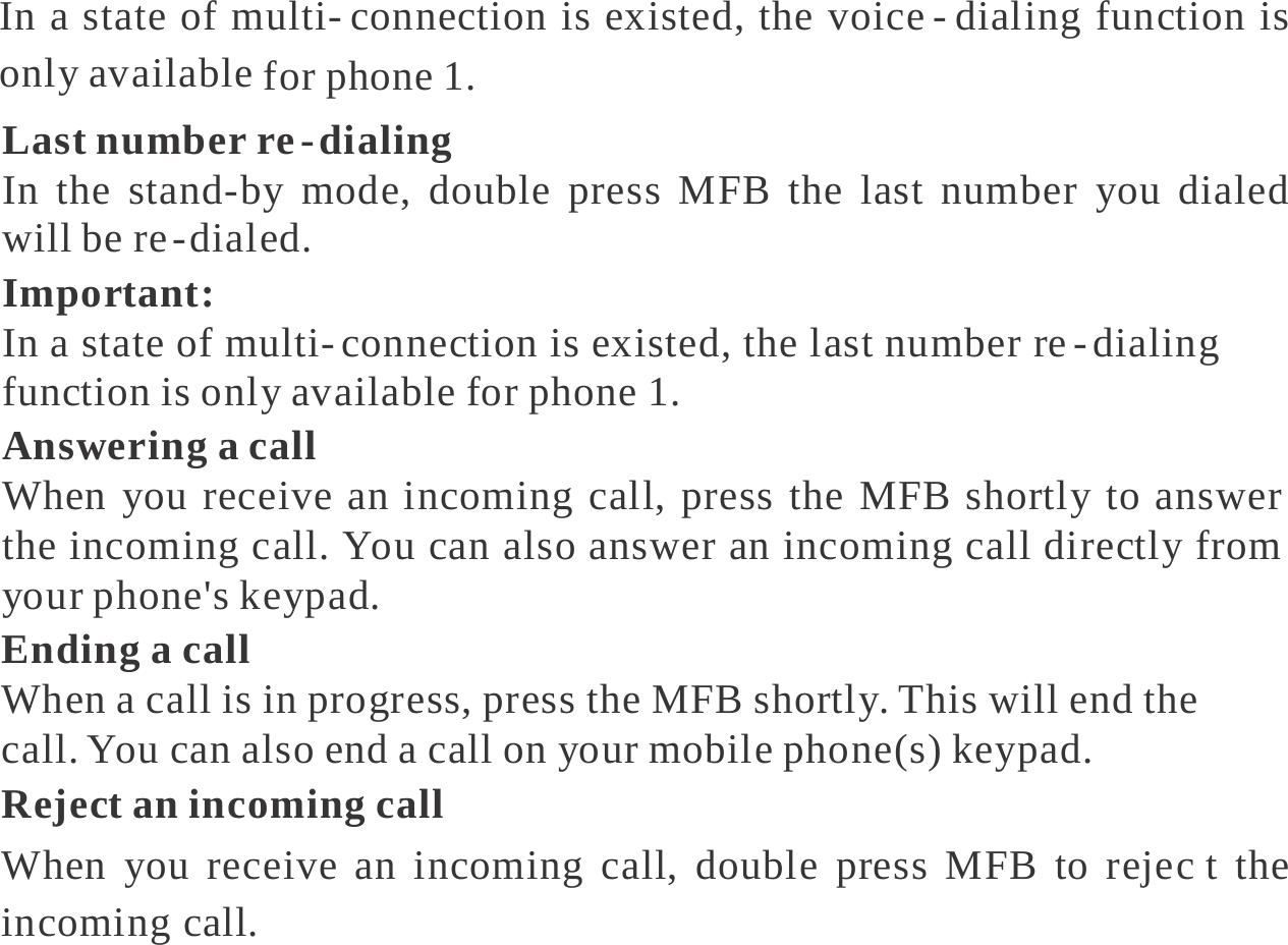   In a state of multi- connection is existed, the voice - dialing function is only available for phone 1. Last number re - dialing In the stand-by mode, double press MFB the last number you dialed will be re - dialed. Important: In a state of multi- connection is existed, the last number re - dialing function is only available for phone 1. Answering a call When you receive an incoming call, press the MFB shortly to answer the incoming call. You can also answer an incoming call directly from your phone&apos;s keypad. Ending a call When a call is in progress, press the MFB shortly. This will end the call. You can also end a call on your mobile phone(s) keypad. Reject an incoming call When you receive an incoming call, double press MFB to rejec t the incoming call. 