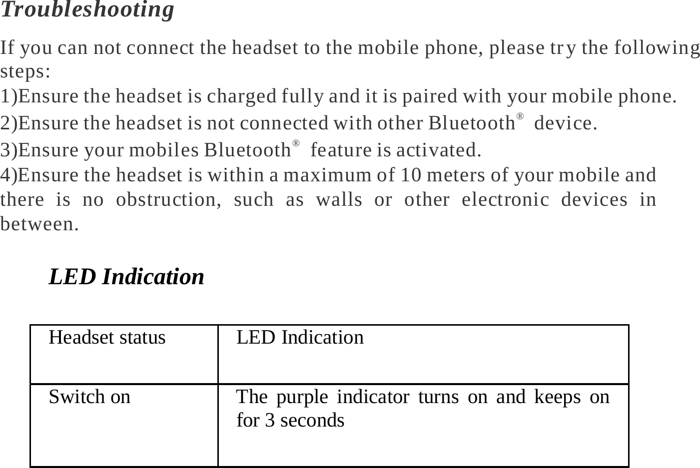   Troubleshooting If you can not connect the headset to the mobile phone, please tr y the following steps: 1)Ensure the headset is charged fully and it is paired with your mobile phone. 2)Ensure the headset is not connected with other Bluetooth®  device. 3)Ensure your mobiles Bluetooth®  feature is activated. 4)Ensure the headset is within a maximum of 10 meters of your mobile and there is no obstruction, such as walls or other electronic devices in between.  LED Indication Headset status  LED Indication Switch on  The purple indicator turns on and keeps on for 3 seconds 