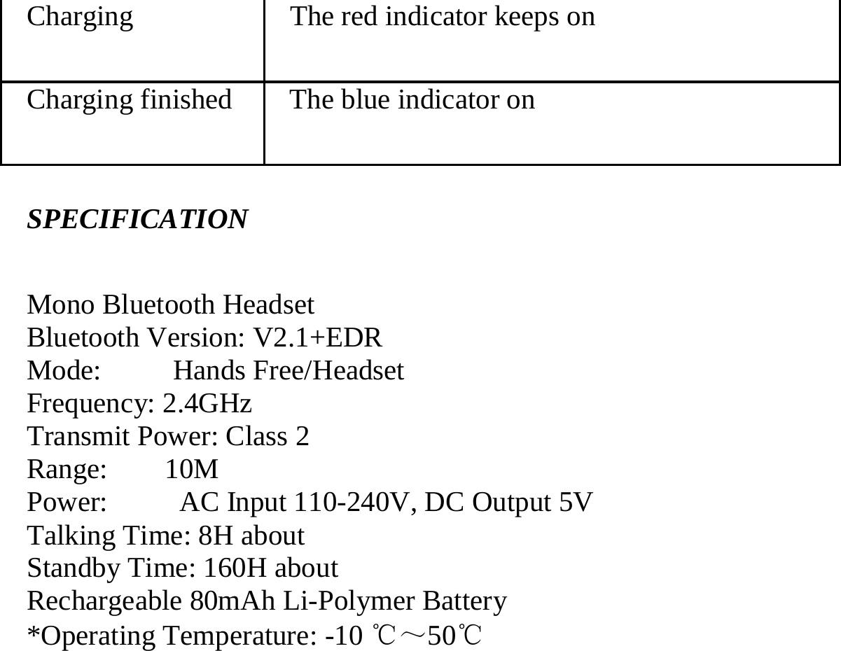   Charging  The red indicator keeps on   Charging finished  The blue indicator on  SPECIFICATION Mono Bluetooth Headset                             Bluetooth Version: V2.1+EDR Mode:     Hands Free/Headset Frequency: 2.4GHz Transmit Power: Class 2 Range:    10M Power:     AC Input 110-240V, DC Output 5V Talking Time: 8H about Standby Time: 160H about       Rechargeable 80mAh Li-Polymer Battery   *Operating Temperature: -10 ℃～50℃ 
