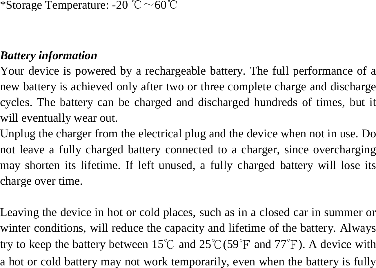   *Storage Temperature: -20 ℃～60℃  Battery information Your device is powered by a rechargeable battery. The full performance of a new battery is achieved only after two or three complete charge and discharge cycles. The battery can be charged and discharged hundreds of times, but it will eventually wear out.   Unplug the charger from the electrical plug and the device when not in use. Do not leave a fully charged battery connected to a charger, since overcharging may shorten its lifetime. If left unused, a fully charged battery will lose its charge over time.  Leaving the device in hot or cold places, such as in a closed car in summer or winter conditions, will reduce the capacity and lifetime of the battery. Always try to keep the battery between 15℃ and 25℃(59℉ and 77℉). A device with a hot or cold battery may not work temporarily, even when the battery is fully 