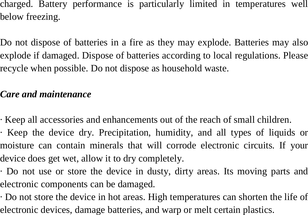   charged. Battery performance is particularly limited in temperatures well below freezing.  Do not dispose of batteries in a fire as they may explode. Batteries may also explode if damaged. Dispose of batteries according to local regulations. Please recycle when possible. Do not dispose as household waste.  Care and maintenance  · Keep all accessories and enhancements out of the reach of small children. · Keep the device dry. Precipitation, humidity, and all types of liquids or moisture can contain minerals that will corrode electronic circuits. If your device does get wet, allow it to dry completely. · Do not use or store the device in dusty, dirty areas. Its moving parts and electronic components can be damaged. · Do not store the device in hot areas. High temperatures can shorten the life of electronic devices, damage batteries, and warp or melt certain plastics. 