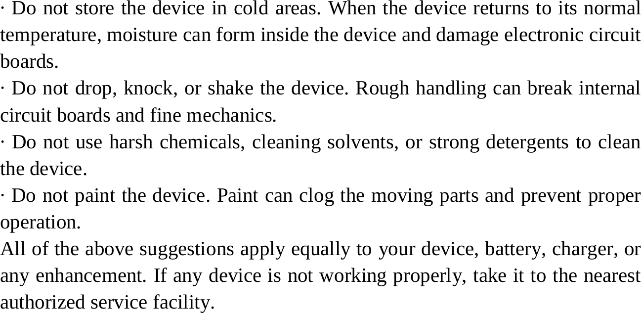  · Do not store the device in cold areas. When the device returns to its normal temperature, moisture can form inside the device and damage electronic circuit boards. · Do not drop, knock, or shake the device. Rough handling can break internal circuit boards and fine mechanics. · Do not use harsh chemicals, cleaning solvents, or strong detergents to clean the device. · Do not paint the device. Paint can clog the moving parts and prevent proper operation. All of the above suggestions apply equally to your device, battery, charger, or any enhancement. If any device is not working properly, take it to the nearest authorized service facility.       