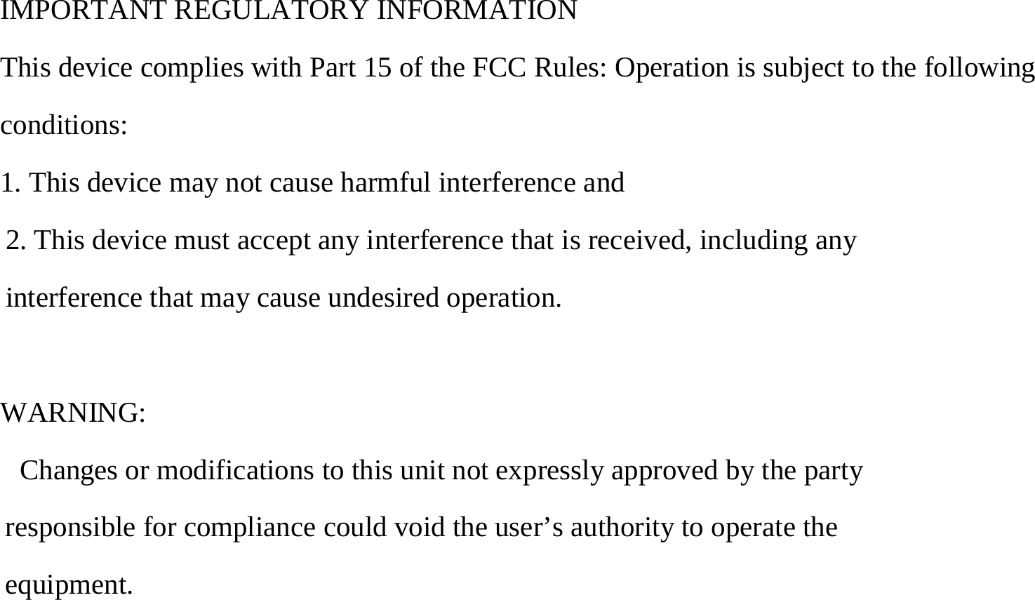   IMPORTANT REGULATORY INFORMATION This device complies with Part 15 of the FCC Rules: Operation is subject to the following conditions: 1. This device may not cause harmful interference and 2. This device must accept any interference that is received, including any interference that may cause undesired operation.  WARNING:        Changes or modifications to this unit not expressly approved by the party responsible for compliance could void the user’s authority to operate the equipment. 