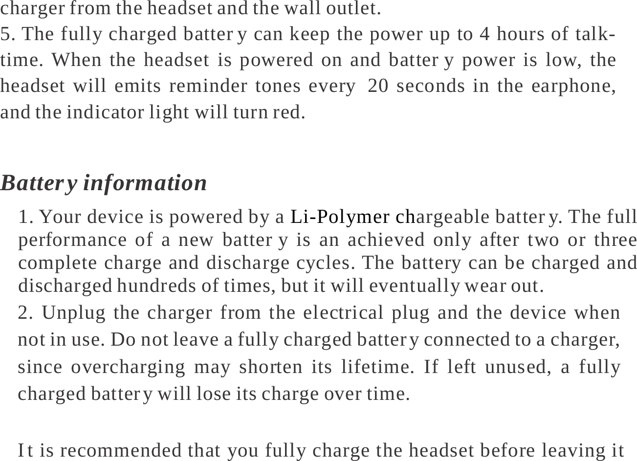   charger from the headset and the wall outlet. 5. The fully charged batter y can keep the power up to 4 hours of talk-time. When the headset is powered on and batter y power is low, the headset will emits reminder tones every  20 seconds in the earphone, and the indicator light will turn red.  Batter y  information 1. Your device is powered by a Li-Polymer chargeable batter y. The full performance of a new batter y is an achieved only after two or three complete charge and discharge cycles. The battery can be charged and discharged hundreds of times, but it will eventually wear out. 2. Unplug the charger from the electrical plug and the device when not in use. Do not leave a fully charged batter y connected to a charger, since overcharging may shorten its lifetime. If left unused, a fully charged batter y will lose its charge over time.  I t is recommended that you fully charge the headset before leaving it 