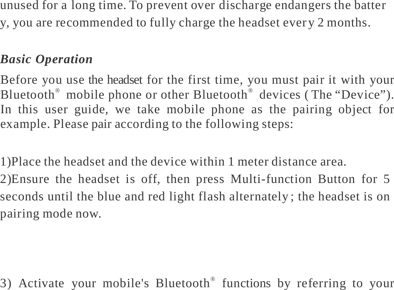   unused for a long time. To prevent over discharge endangers the batter y, you are recommended to fully charge the headset ever y 2 months.  Basic Operation Before you use the headset for the first time, you must pair it with your Bluetooth®  mobile phone or other Bluetooth®  devices ( The “Device”). In this user guide, we take mobile phone as the pairing object for example. Please pair according to the following steps:  1)Place the headset and the device within 1 meter distance area. 2)Ensure the headset is off, then press Multi-function Button for 5 seconds until the blue and red light flash alternately ; the headset is on pairing mode now.   3) Activate your mobile&apos;s Bluetooth®  functions by referring to your 