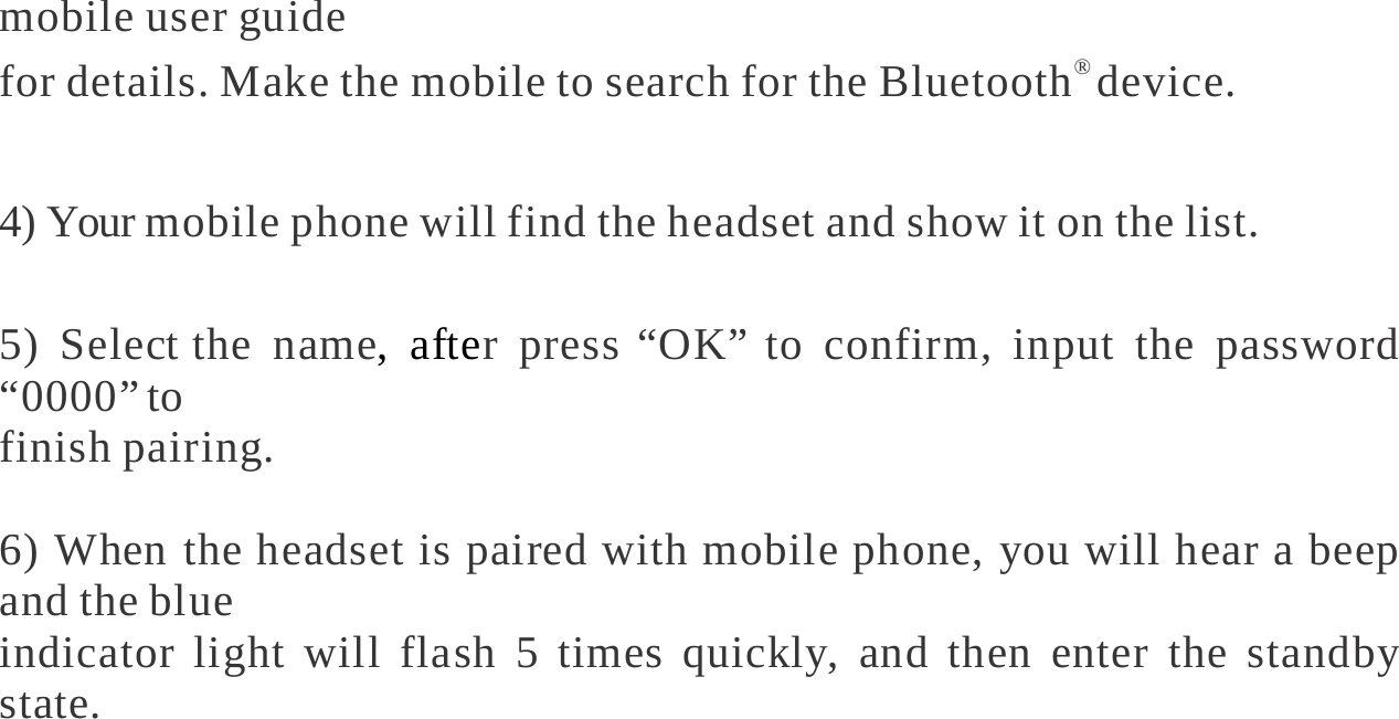   mobile user guide for details. Make the mobile to search for the Bluetooth® device.  4) Your mobile phone will find the headset and show it on the list.  5) Select the name, after press “OK” to confirm, input the password “0000” to finish pairing.  6) When the headset is paired with mobile phone, you will hear a beep and the blue indicator light will flash 5 times quickly, and then enter the standby state.       