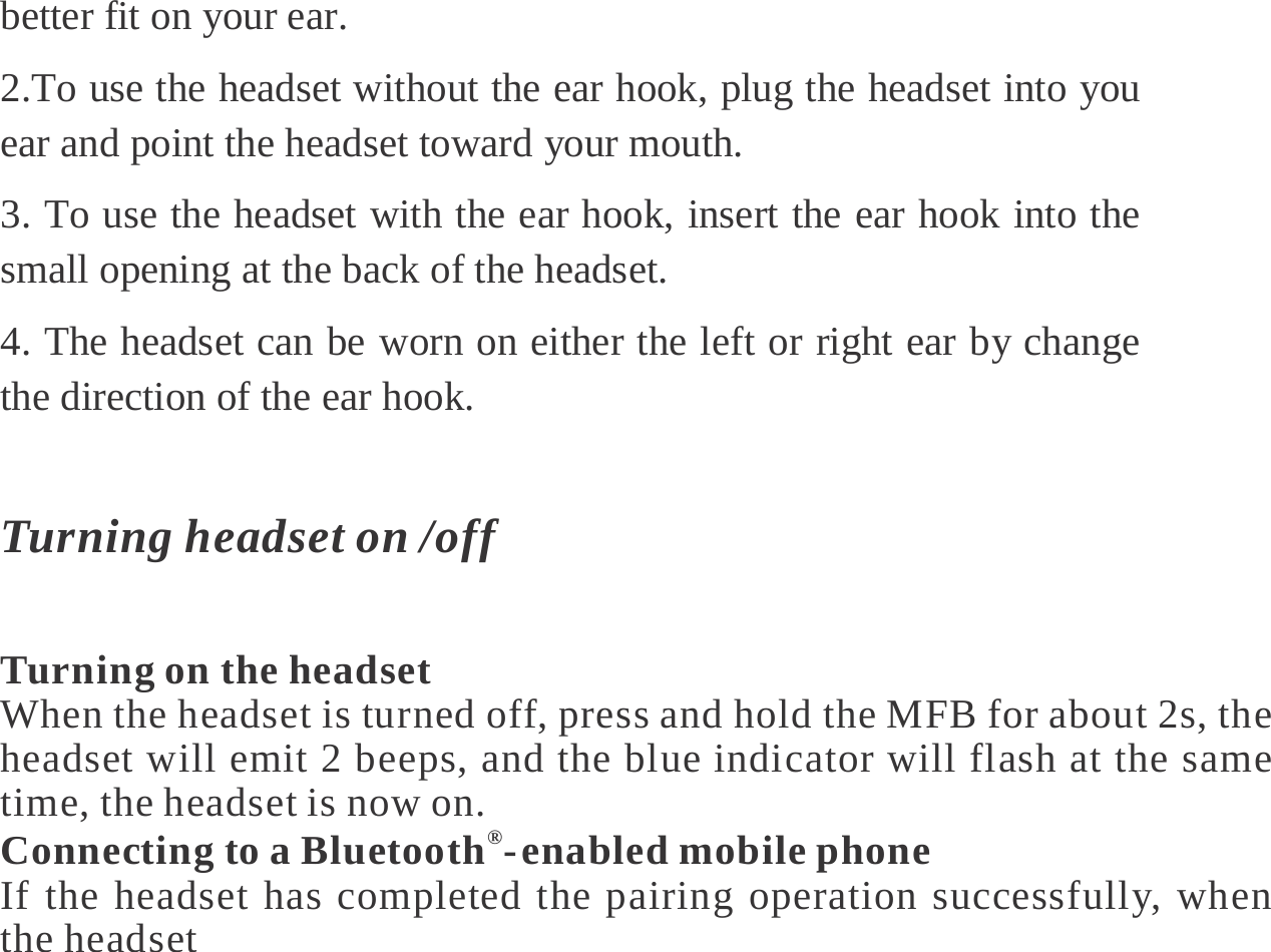  better fit on your ear.   2.To use the headset without the ear hook, plug the headset into you ear and point the headset toward your mouth.   3. To use the headset with the ear hook, insert the ear hook into the small opening at the back of the headset.   4. The headset can be worn on either the left or right ear by change the direction of the ear hook.    Turning headset on /off  Turning on the headset When the headset is turned off, press and hold the MFB for about 2s, the headset will emit 2 beeps, and the blue indicator will flash at the same time, the headset is now on. Connecting to a Bluetooth®- enabled mobile phone If the headset has completed the pairing operation successfully, when the headset 