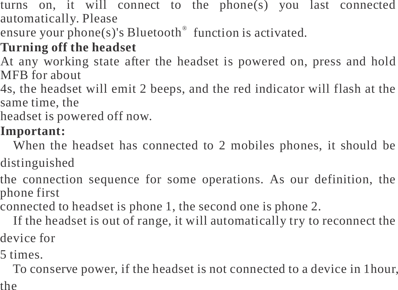   turns on, it will connect to the phone(s) you last connected automatically. Please ensure your phone(s)&apos;s Bluetooth®  function is activated. Turning off the headset At any working state after the headset is powered on, press and hold MFB for about 4s, the headset will emit 2 beeps, and the red indicator will flash at the same time, the headset is powered off now. Important: 　When the headset has connected to 2 mobiles phones, it should be distinguished the connection sequence for some operations. As our definition, the phone first connected to headset is phone 1, the second one is phone 2. 　If the headset is out of range, it will automatically try to reconnect the device for 5 times. 　To conserve power, if the headset is not connected to a device in 1hour, the 