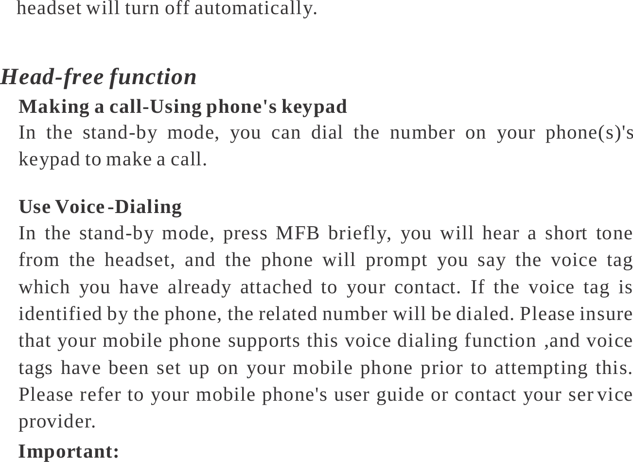   headset will turn off automatically.  Head-free function Making a call-Using phone&apos;s keypad In the stand-by mode, you can dial the number on your phone(s)&apos;s keypad to make a call.  Use Voice -Dialing In the stand-by mode, press MFB briefly, you will hear a short tone from the headset, and the phone will prompt you say the voice tag which you have already attached to your contact. If the voice tag is identified by the phone, the related number will be dialed. Please insure that your mobile phone supports this voice dialing function ,and voice tags have been set up on your mobile phone prior to attempting this. Please refer to your mobile phone&apos;s user guide or contact your ser vice provider. Important: 
