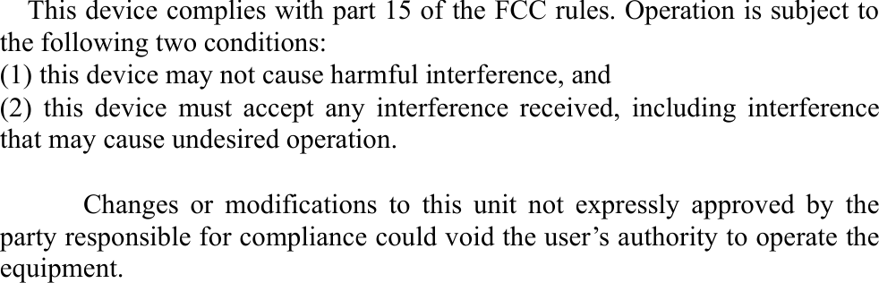   This device complies with part 15 of the FCC rules. Operation is subject to the following two conditions: (1) this device may not cause harmful interference, and (2) this device must accept any interference received, including interference that may cause undesired operation.        Changes or modifications to this unit not expressly approved by the party responsible for compliance could void the user’s authority to operate the equipment.  