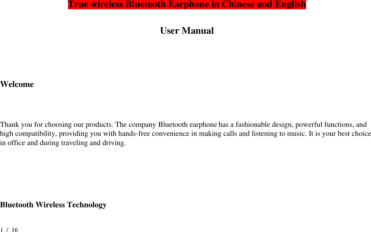 1  /  16   True wireless Bluetooth Earphone in Chinese and English  User Manual    Welcome   Thank you for choosing our products. The company Bluetooth earphone has a fashionable design, powerful functions, and high compatibility, providing you with hands-free convenience in making calls and listening to music. It is your best choice in office and during traveling and driving.     Bluetooth Wireless Technology 