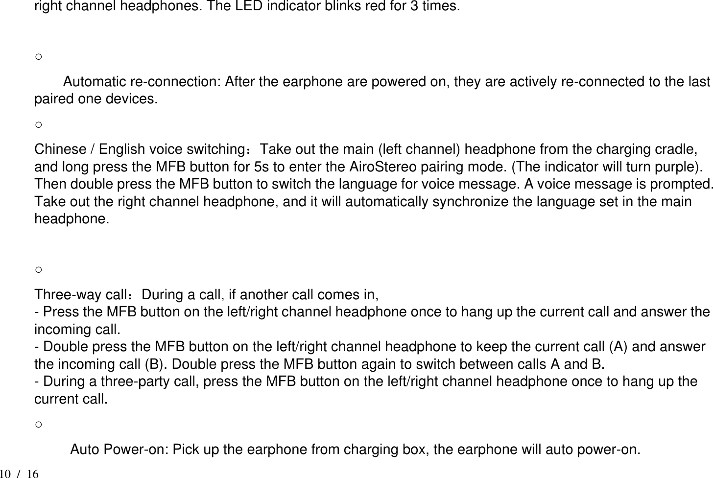 10  /  16 right channel headphones. The LED indicator blinks red for 3 times.    ○       Automatic re-connection: After the earphone are powered on, they are actively re-connected to the last paired one devices. ○   Chinese / English voice switching：Take out the main (left channel) headphone from the charging cradle, and long press the MFB button for 5s to enter the AiroStereo pairing mode. (The indicator will turn purple). Then double press the MFB button to switch the language for voice message. A voice message is prompted. Take out the right channel headphone, and it will automatically synchronize the language set in the main headphone.    ○   Three-way call：During a call, if another call comes in,   - Press the MFB button on the left/right channel headphone once to hang up the current call and answer the incoming call.   - Double press the MFB button on the left/right channel headphone to keep the current call (A) and answer the incoming call (B). Double press the MFB button again to switch between calls A and B.   - During a three-party call, press the MFB button on the left/right channel headphone once to hang up the current call.   ○           Auto Power-on: Pick up the earphone from charging box, the earphone will auto power-on. 