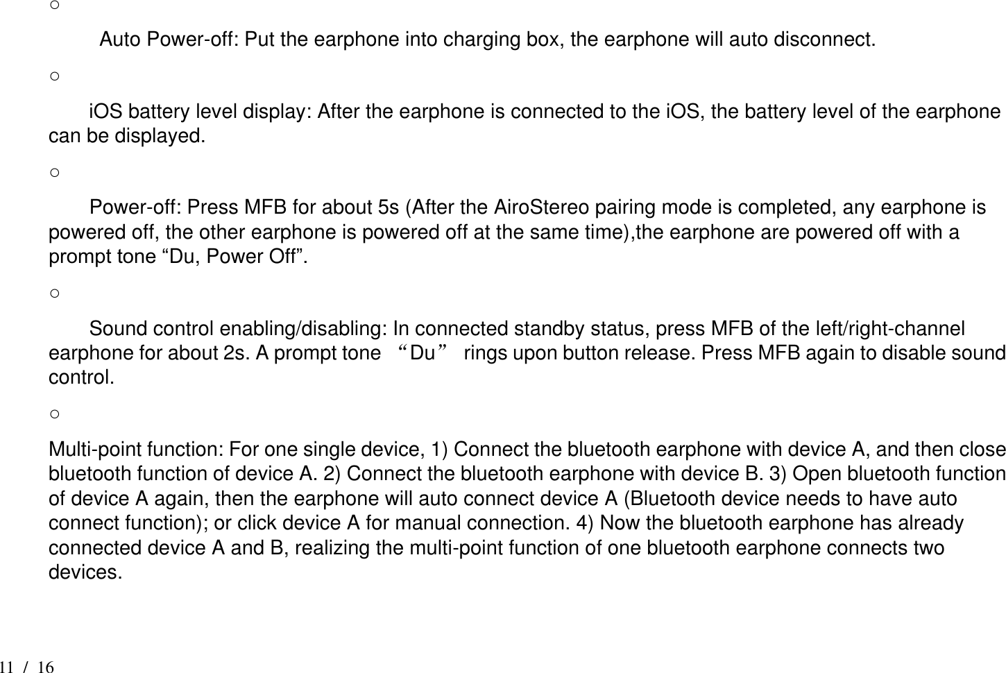 11 /  16 ○             Auto Power-off: Put the earphone into charging box, the earphone will auto disconnect. ○       iOS battery level display: After the earphone is connected to the iOS, the battery level of the earphone can be displayed. ○       Power-off: Press MFB for about 5s (After the AiroStereo pairing mode is completed, any earphone is powered off, the other earphone is powered off at the same time),the earphone are powered off with a prompt tone “Du, Power Off”. ○       Sound control enabling/disabling: In connected standby status, press MFB of the left/right-channel earphone for about 2s. A prompt tone “Du”  rings upon button release. Press MFB again to disable sound control. ○   Multi-point function: For one single device, 1) Connect the bluetooth earphone with device A, and then close bluetooth function of device A. 2) Connect the bluetooth earphone with device B. 3) Open bluetooth function of device A again, then the earphone will auto connect device A (Bluetooth device needs to have auto connect function); or click device A for manual connection. 4) Now the bluetooth earphone has already connected device A and B, realizing the multi-point function of one bluetooth earphone connects two devices.  