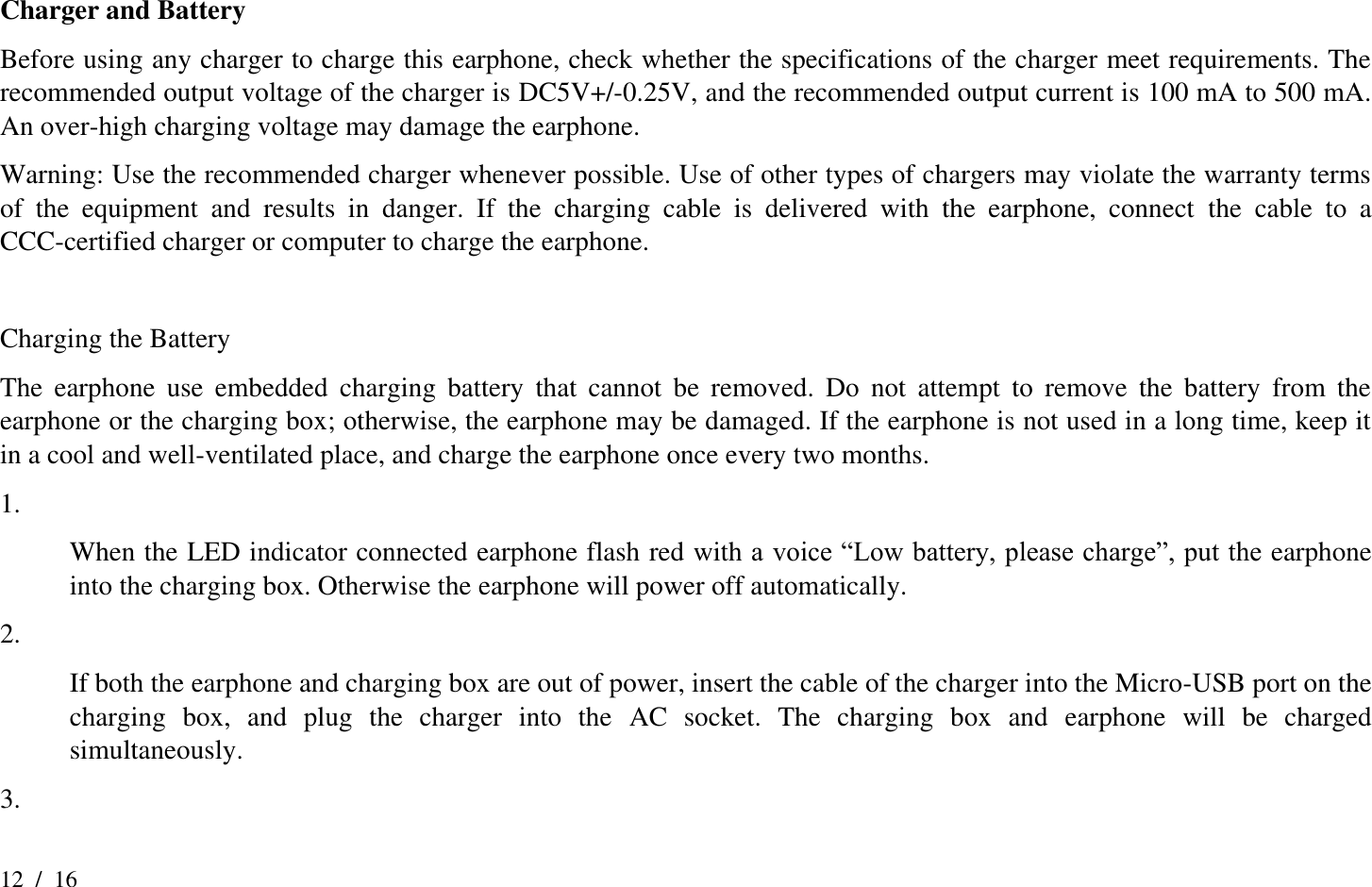 12  /  16  Charger and Battery Before using any charger to charge this earphone, check whether the specifications of the charger meet requirements. The recommended output voltage of the charger is DC5V+/-0.25V, and the recommended output current is 100 mA to 500 mA. An over-high charging voltage may damage the earphone.   Warning: Use the recommended charger whenever possible. Use of other types of chargers may violate the warranty terms of  the  equipment  and  results  in  danger.  If  the  charging  cable  is  delivered  with  the  earphone,  connect  the  cable  to  a CCC-certified charger or computer to charge the earphone.    Charging the Battery The  earphone  use  embedded  charging  battery  that  cannot  be  removed.  Do  not  attempt  to  remove  the  battery  from  the earphone or the charging box; otherwise, the earphone may be damaged. If the earphone is not used in a long time, keep it in a cool and well-ventilated place, and charge the earphone once every two months.   1.  When the LED indicator connected earphone flash red with a voice “Low battery, please charge”, put the earphone into the charging box. Otherwise the earphone will power off automatically. 2.  If both the earphone and charging box are out of power, insert the cable of the charger into the Micro-USB port on the charging  box,  and  plug  the  charger  into  the  AC  socket.  The  charging  box  and  earphone  will  be  charged simultaneously. 3.   