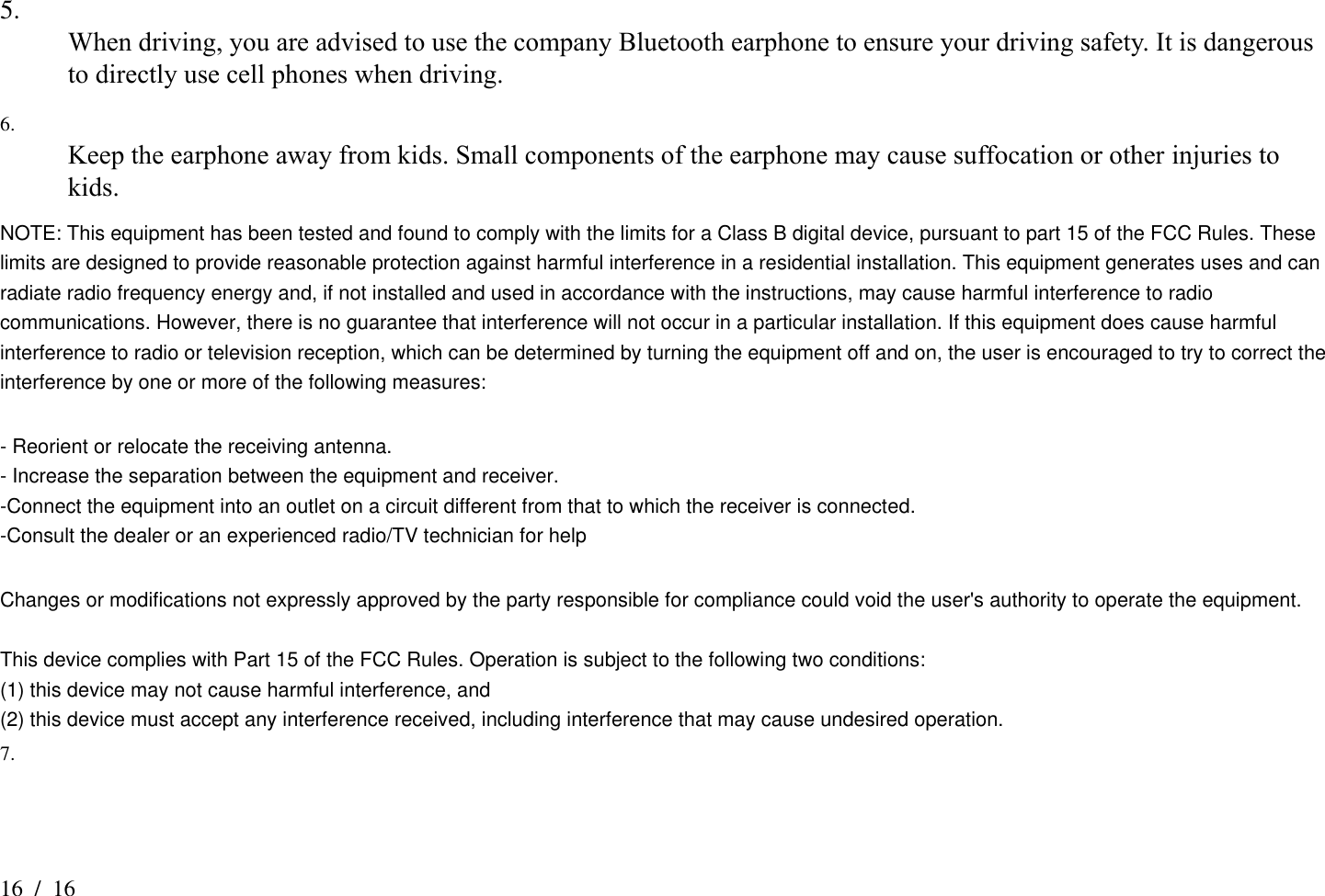 16  /  16 5.  When driving, you are advised to use the company Bluetooth earphone to ensure your driving safety. It is dangerous to directly use cell phones when driving.   6.  Keep the earphone away from kids. Small components of the earphone may cause suffocation or other injuries to kids.   NOTE: This equipment has been tested and found to comply with the limits for a Class B digital device, pursuant to part 15 of the FCC Rules. These limits are designed to provide reasonable protection against harmful interference in a residential installation. This equipment generates uses and can radiate radio frequency energy and, if not installed and used in accordance with the instructions, may cause harmful interference to radio communications. However, there is no guarantee that interference will not occur in a particular installation. If this equipment does cause harmful interference to radio or television reception, which can be determined by turning the equipment off and on, the user is encouraged to try to correct the interference by one or more of the following measures:  - Reorient or relocate the receiving antenna. - Increase the separation between the equipment and receiver. -Connect the equipment into an outlet on a circuit different from that to which the receiver is connected. -Consult the dealer or an experienced radio/TV technician for help  Changes or modifications not expressly approved by the party responsible for compliance could void the user&apos;s authority to operate the equipment.  This device complies with Part 15 of the FCC Rules. Operation is subject to the following two conditions: (1) this device may not cause harmful interference, and (2) this device must accept any interference received, including interference that may cause undesired operation. 7.   