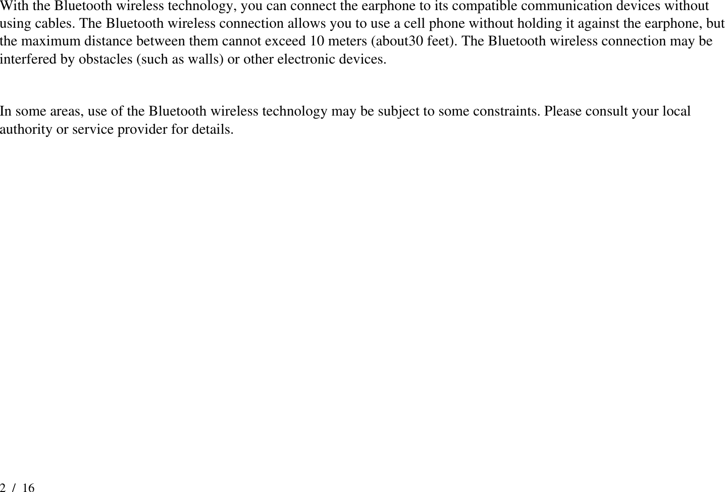 2  /  16 With the Bluetooth wireless technology, you can connect the earphone to its compatible communication devices without using cables. The Bluetooth wireless connection allows you to use a cell phone without holding it against the earphone, but the maximum distance between them cannot exceed 10 meters (about30 feet). The Bluetooth wireless connection may be interfered by obstacles (such as walls) or other electronic devices.    In some areas, use of the Bluetooth wireless technology may be subject to some constraints. Please consult your local authority or service provider for details.       
