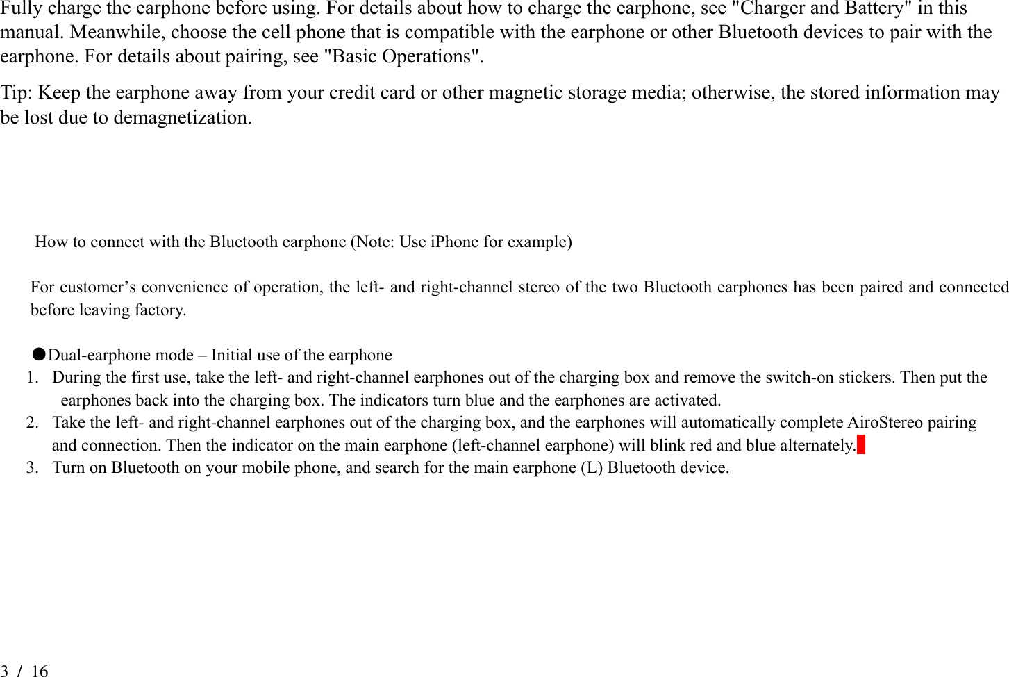 3  /  16 Fully charge the earphone before using. For details about how to charge the earphone, see &quot;Charger and Battery&quot; in this manual. Meanwhile, choose the cell phone that is compatible with the earphone or other Bluetooth devices to pair with the earphone. For details about pairing, see &quot;Basic Operations&quot;.   Tip: Keep the earphone away from your credit card or other magnetic storage media; otherwise, the stored information may be lost due to demagnetization.        How to connect with the Bluetooth earphone (Note: Use iPhone for example)  For customer’s convenience of operation, the left- and right-channel stereo of the two Bluetooth earphones has been paired and connected before leaving factory.  ●Dual-earphone mode – Initial use of the earphone 1. During the first use, take the left- and right-channel earphones out of the charging box and remove the switch-on stickers. Then put the   earphones back into the charging box. The indicators turn blue and the earphones are activated.     2. Take the left- and right-channel earphones out of the charging box, and the earphones will automatically complete AiroStereo pairing   and connection. Then the indicator on the main earphone (left-channel earphone) will blink red and blue alternately.   3. Turn on Bluetooth on your mobile phone, and search for the main earphone (L) Bluetooth device.  