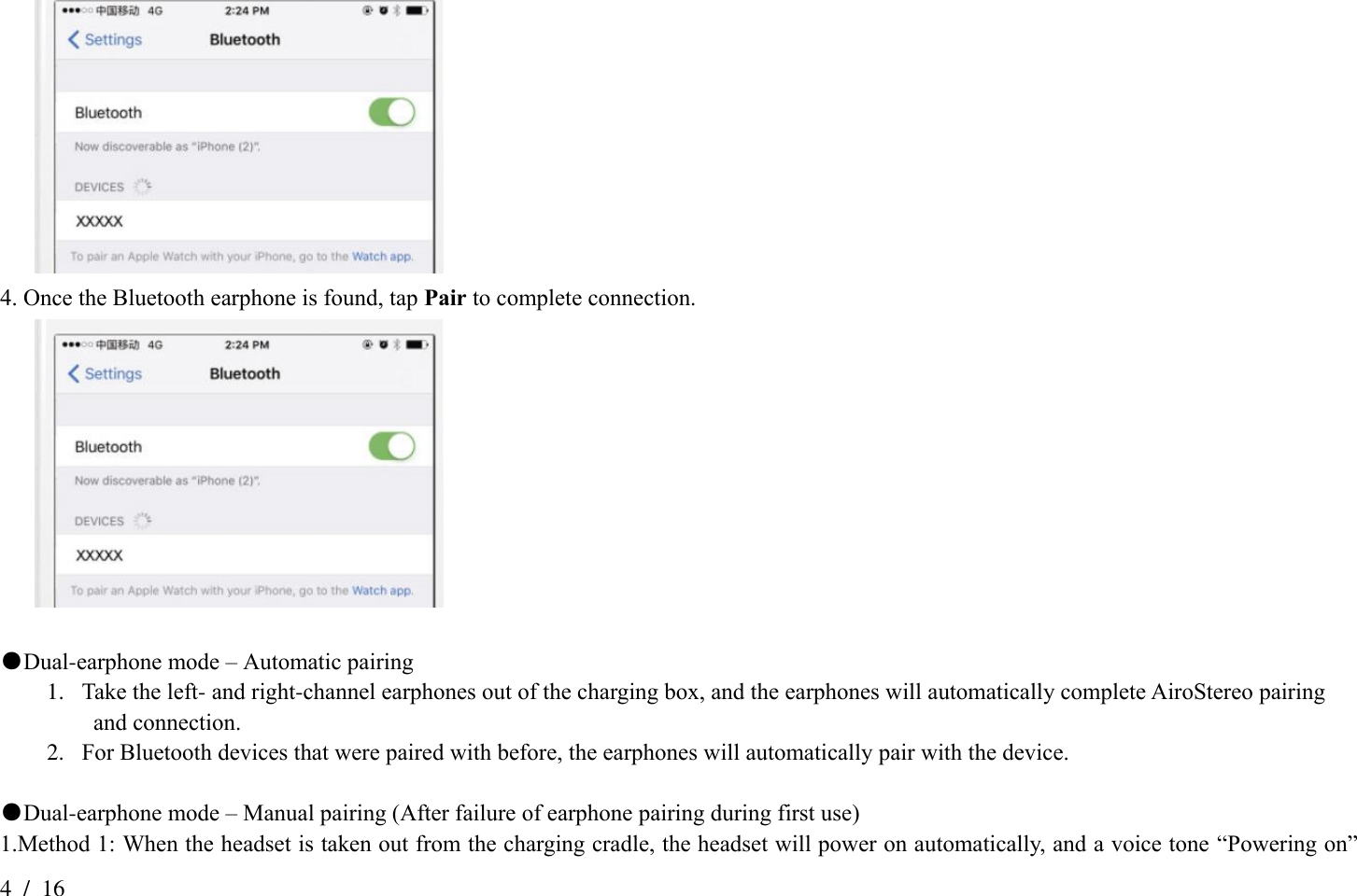 4  /  16  4. Once the Bluetooth earphone is found, tap Pair to complete connection.   ●Dual-earphone mode – Automatic pairing   1. Take the left- and right-channel earphones out of the charging box, and the earphones will automatically complete AiroStereo pairing   and connection. 2. For Bluetooth devices that were paired with before, the earphones will automatically pair with the device.  ●Dual-earphone mode – Manual pairing (After failure of earphone pairing during first use) 1.Method 1: When the headset is taken out from the charging cradle, the headset will power on automatically, and a voice tone “Powering on” 
