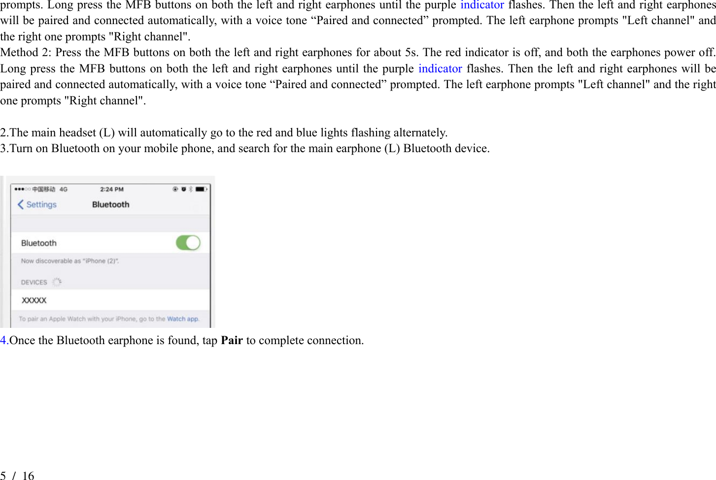 5  /  16 prompts. Long press the MFB buttons on both the left and right earphones until the purple indicator flashes. Then the left and right earphones will be paired and connected automatically, with a voice tone “Paired and connected” prompted. The left earphone prompts &quot;Left channel&quot; and the right one prompts &quot;Right channel&quot;. Method 2: Press the MFB buttons on both the left and right earphones for about 5s. The red indicator is off, and both the earphones power off. Long press the MFB buttons on both the left and right earphones until the purple indicator  flashes. Then the left  and  right  earphones will be paired and connected automatically, with a voice tone “Paired and connected” prompted. The left earphone prompts &quot;Left channel&quot; and the right one prompts &quot;Right channel&quot;.  2.The main headset (L) will automatically go to the red and blue lights flashing alternately. 3.Turn on Bluetooth on your mobile phone, and search for the main earphone (L) Bluetooth device.   4.Once the Bluetooth earphone is found, tap Pair to complete connection. 
