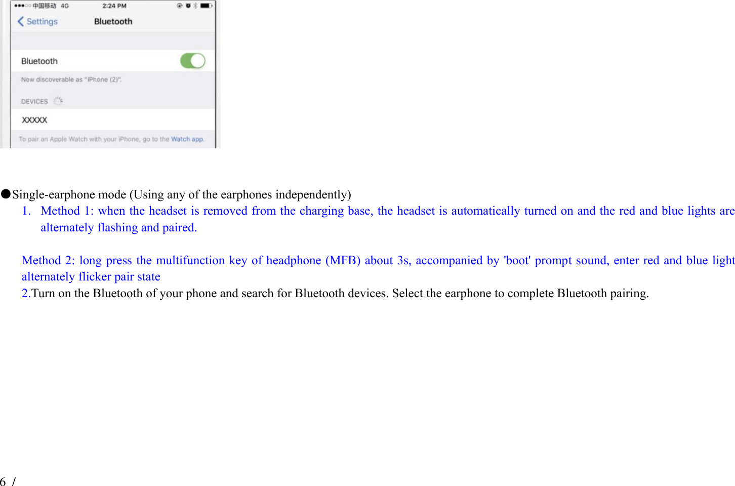 6  /  16    ●Single-earphone mode (Using any of the earphones independently) 1. Method 1: when the headset is removed from the charging base, the headset is automatically turned on and the red and blue lights are alternately flashing and paired.  Method 2: long press the multifunction key of headphone (MFB) about 3s, accompanied by &apos;boot&apos; prompt sound, enter red and blue light alternately flicker pair state 2.Turn on the Bluetooth of your phone and search for Bluetooth devices. Select the earphone to complete Bluetooth pairing.                  