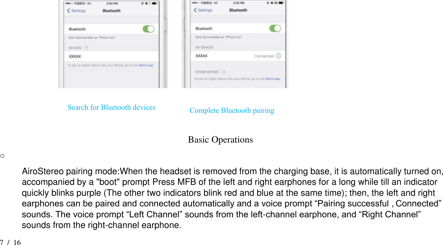 7  /  16                                                                                                                 Basic Operations ○  AiroStereo pairing mode:When the headset is removed from the charging base, it is automatically turned on, accompanied by a &quot;boot&quot; prompt Press MFB of the left and right earphones for a long while till an indicator quickly blinks purple (The other two indicators blink red and blue at the same time); then, the left and right earphones can be paired and connected automatically and a voice prompt “Pairing successful , Connected” sounds. The voice prompt “Left Channel” sounds from the left-channel earphone, and “Right Channel” sounds from the right-channel earphone. Search for Bluetooth devices Complete Bluetooth pairing 