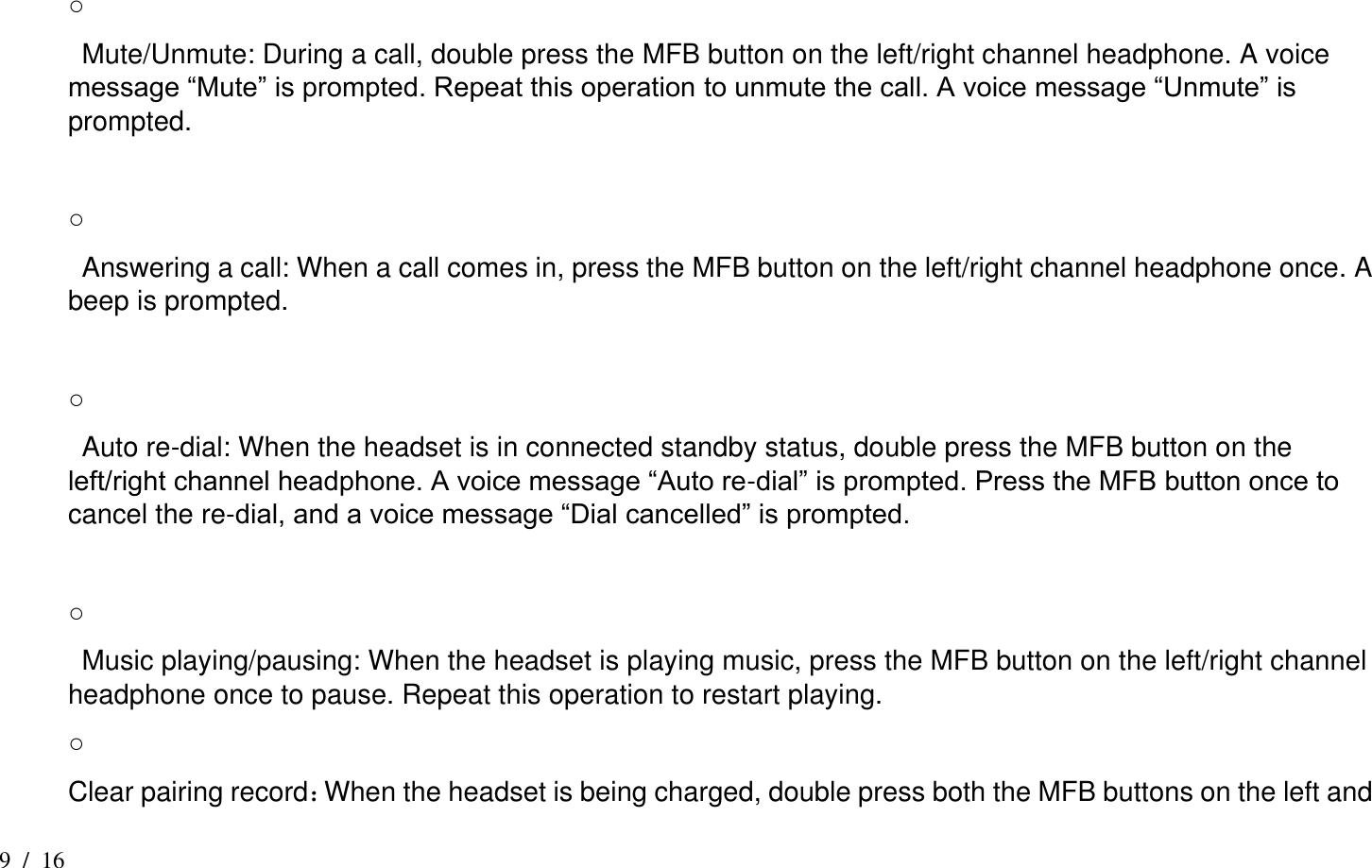 9  /  16  ○   Mute/Unmute: During a call, double press the MFB button on the left/right channel headphone. A voice message “Mute” is prompted. Repeat this operation to unmute the call. A voice message “Unmute” is prompted.  ○     Answering a call: When a call comes in, press the MFB button on the left/right channel headphone once. A beep is prompted.  ○     Auto re-dial: When the headset is in connected standby status, double press the MFB button on the left/right channel headphone. A voice message “Auto re-dial” is prompted. Press the MFB button once to cancel the re-dial, and a voice message “Dial cancelled” is prompted.  ○     Music playing/pausing: When the headset is playing music, press the MFB button on the left/right channel headphone once to pause. Repeat this operation to restart playing.   ○ Clear pairing record：When the headset is being charged, double press both the MFB buttons on the left and 