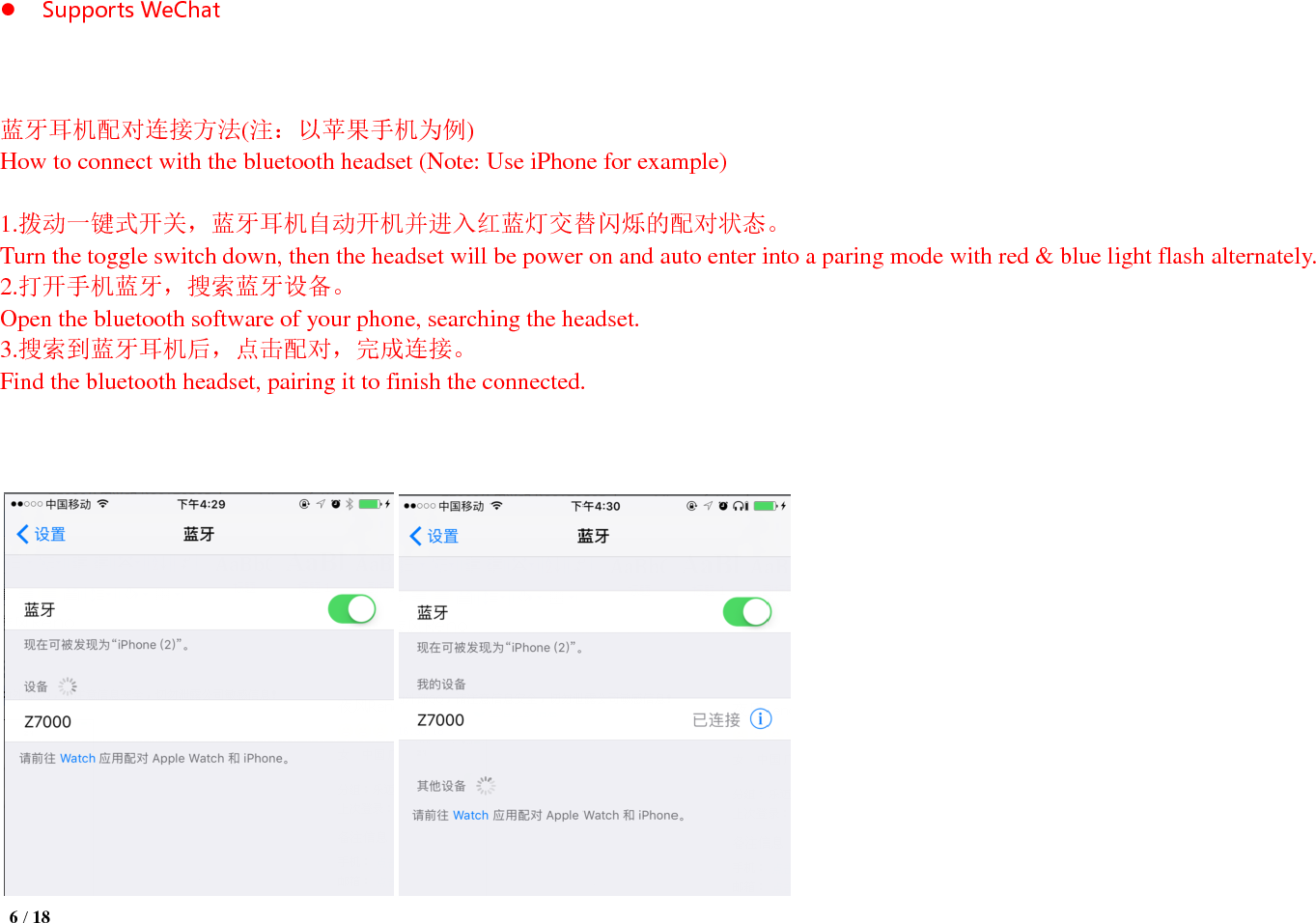  6 / 18   Supports WeChat      蓝牙耳机配对连接方法(注：以苹果手机为例) How to connect with the bluetooth headset (Note: Use iPhone for example)  1.拨动一键式开关，蓝牙耳机自动开机并进入红蓝灯交替闪烁的配对状态。 Turn the toggle switch down, then the headset will be power on and auto enter into a paring mode with red &amp; blue light flash alternately. 2.打开手机蓝牙，搜索蓝牙设备。 Open the bluetooth software of your phone, searching the headset. 3.搜索到蓝牙耳机后，点击配对，完成连接。 Find the bluetooth headset, pairing it to finish the connected.       
