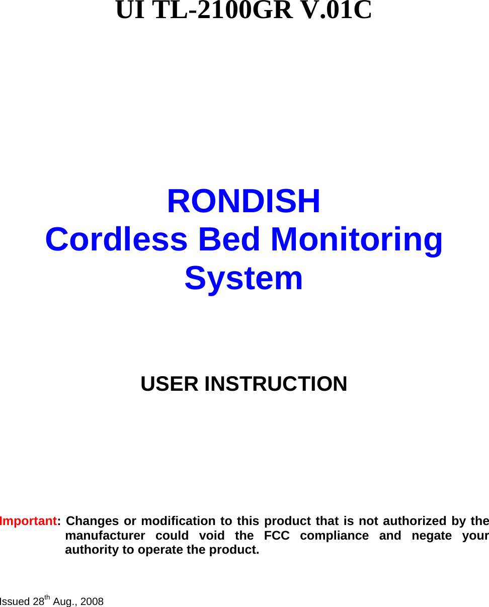   UI TL-2100GR V.01C              RONDISH   Cordless Bed Monitoring System     USER INSTRUCTION         Important: Changes or modification to this product that is not authorized by the manufacturer could void the FCC compliance and negate your authority to operate the product.    Issued 28th Aug., 2008  