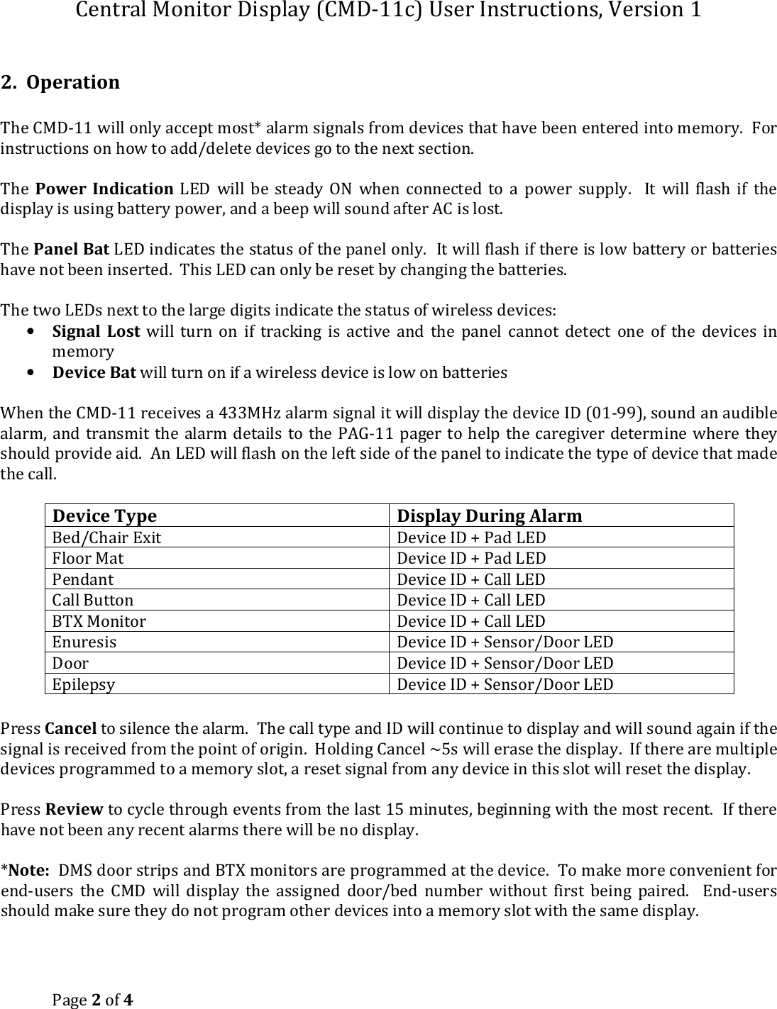Central Monitor Display (CMD-11c) User Instructions, Version 1 Page 2 of 4   2.  Operation  The CMD-11 will only accept most* alarm signals from devices that have been entered into memory.  For instructions on how to add/delete devices go to the next section.  The  Power  Indication  LED  will  be  steady  ON  when  connected  to  a  power  supply.    It  will  flash  if  the display is using battery power, and a beep will sound after AC is lost.  The Panel Bat LED indicates the status of the panel only.  It will flash if there is low battery or batteries have not been inserted.  This LED can only be reset by changing the batteries.  The two LEDs next to the large digits indicate the status of wireless devices: • Signal  Lost  will  turn  on  if  tracking  is  active  and  the  panel  cannot  detect  one  of  the  devices  in memory • Device Bat will turn on if a wireless device is low on batteries  When the CMD-11 receives a 433MHz alarm signal it will display the device ID (01-99), sound an audible alarm, and  transmit the  alarm details to the  PAG-11  pager to  help the caregiver determine  where they should provide aid.  An LED will flash on the left side of the panel to indicate the type of device that made the call.  Device Type Display During Alarm Bed/Chair Exit  Device ID + Pad LED Floor Mat Device ID + Pad LED Pendant Device ID + Call LED Call Button  Device ID + Call LED BTX Monitor  Device ID + Call LED Enuresis Device ID + Sensor/Door LED Door Device ID + Sensor/Door LED Epilepsy Device ID + Sensor/Door LED  Press Cancel to silence the alarm.  The call type and ID will continue to display and will sound again if the signal is received from the point of origin.  Holding Cancel ~5s will erase the display.  If there are multiple devices programmed to a memory slot, a reset signal from any device in this slot will reset the display.  Press Review to cycle through events from the last 15 minutes, beginning with the most recent.  If there have not been any recent alarms there will be no display.  *Note:  DMS door strips and BTX monitors are programmed at the device.  To make more convenient for end-users  the  CMD  will  display  the  assigned  door/bed  number  without  first  being  paired.    End-users should make sure they do not program other devices into a memory slot with the same display.     