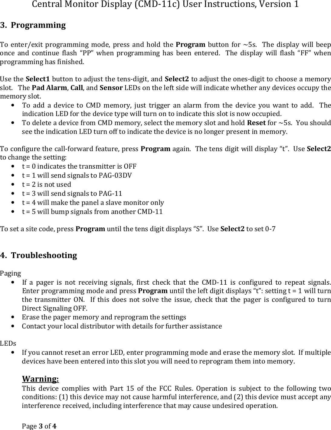 Central Monitor Display (CMD-11c) User Instructions, Version 1 Page 3 of 4  3.  Programming  To  enter/exit  programming mode,  press  and  hold the  Program  button for  ~5s.    The  display  will  beep once  and  continue  flash  “PP”  when  programming  has  been  entered.    The  display  will  flash  “FF”  when programming has finished.  Use the Select1 button to adjust the tens-digit, and Select2 to adjust the ones-digit to choose a memory slot.   The Pad Alarm, Call, and Sensor LEDs on the left side will indicate whether any devices occupy the memory slot.  • To  add  a  device  to  CMD  memory,  just  trigger  an  alarm  from  the  device  you  want  to  add.    The indication LED for the device type will turn on to indicate this slot is now occupied. • To delete a device from CMD memory, select the memory slot and hold Reset for ~5s.  You should see the indication LED turn off to indicate the device is no longer present in memory.  To configure the call-forward feature, press Program again.  The tens digit will display “t”.  Use Select2 to change the setting: • t = 0 indicates the transmitter is OFF • t = 1 will send signals to PAG-03DV • t = 2 is not used • t = 3 will send signals to PAG-11 • t = 4 will make the panel a slave monitor only • t = 5 will bump signals from another CMD-11  To set a site code, press Program until the tens digit displays “S”.  Use Select2 to set 0-7   4.  Troubleshooting  Paging • If  a  pager  is  not  receiving  signals,  first  check  that  the  CMD-11  is  configured  to  repeat  signals.  Enter programming mode and press Program until the left digit displays “t”: setting t = 1 will turn the  transmitter  ON.    If  this  does  not  solve  the  issue,  check  that  the  pager  is  configured  to  turn Direct Signaling OFF.   • Erase the pager memory and reprogram the settings • Contact your local distributor with details for further assistance  LEDs • If you cannot reset an error LED, enter programming mode and erase the memory slot.  If multiple devices have been entered into this slot you will need to reprogram them into memory.  Warning:  This  device  complies  with  Part  15  of  the  FCC  Rules.  Operation  is  subject  to  the  following  two conditions: (1) this device may not cause harmful interference, and (2) this device must accept any interference received, including interference that may cause undesired operation. 