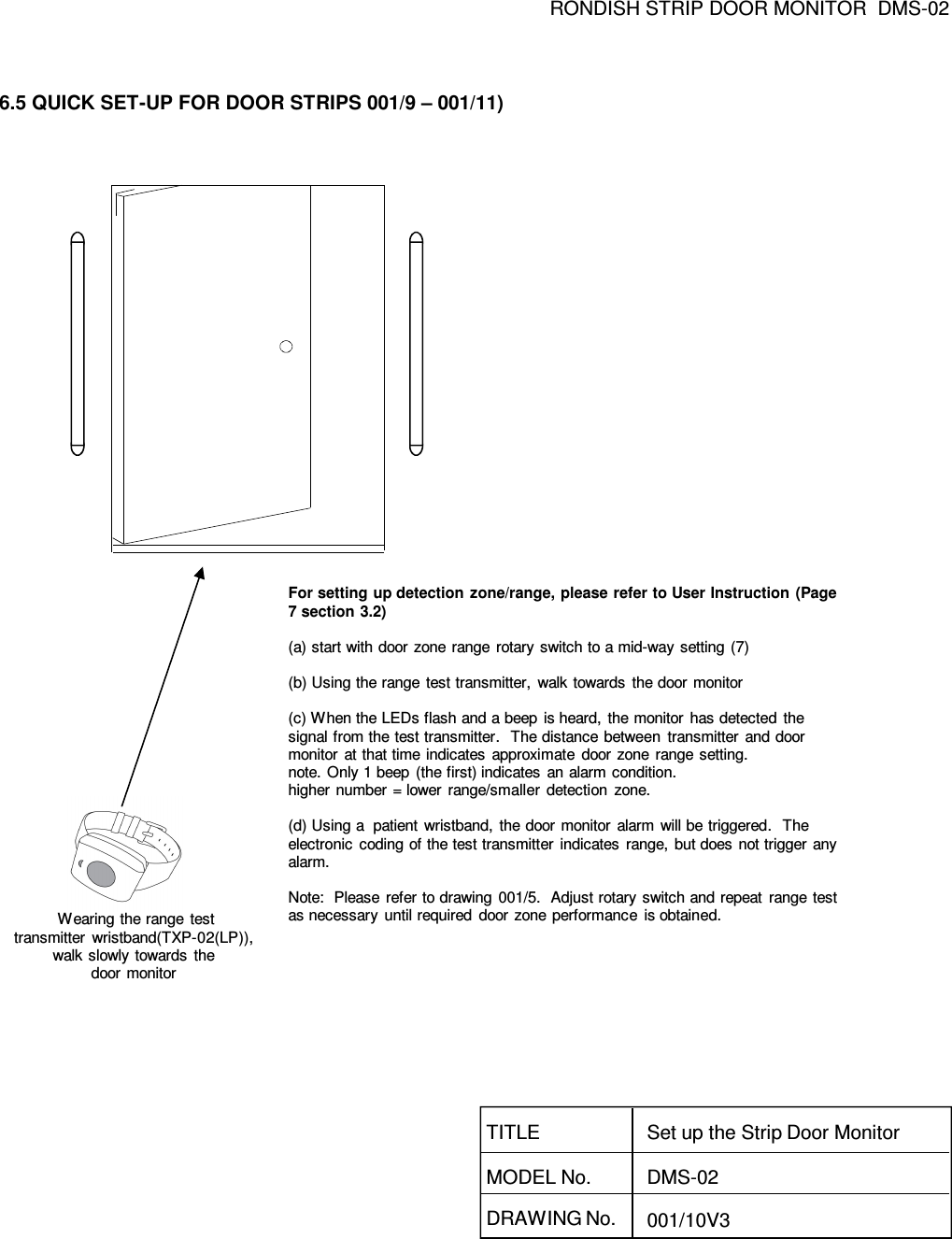 RONDISH STRIP DOOR MONITOR  DMS-026.5 QUICK SET-UP FOR DOOR STRIPS 001/9 – 001/11)Wearing the range  testtransmitter  wristband(TXP-02(LP)),   walk slowly  towards  the door monitorFor setting up detection zone/range, please refer to User Instruction (Page 7 section 3.2)(a) start with door  zone range  rotary  switch to a mid-way setting (7)(b) Using the range  test transmitter,  walk towards  the door monitor(c) When the LEDs flash and a beep  is heard, the monitor  has detected  the signal from the test transmitter.   The distance between  transmitter  and door monitor  at that time indicates  approximate  door  zone  range setting.note. Only 1 beep  (the first) indicates  an alarm condition.higher number = lower  range/smaller  detection  zone.(d) Using a  patient  wristband,  the door monitor  alarm  will be triggered.   The electronic  coding of the test transmitter indicates  range,  but does  not trigger  any alarm.Note:  Please  refer to drawing 001/5.  Adjust rotary  switch and repeat  range test as necessary  until required  door  zone performance  is obtained.DRAWING No. 001/10V3TITLEMODEL No.Set up the Strip Door MonitorDMS-02