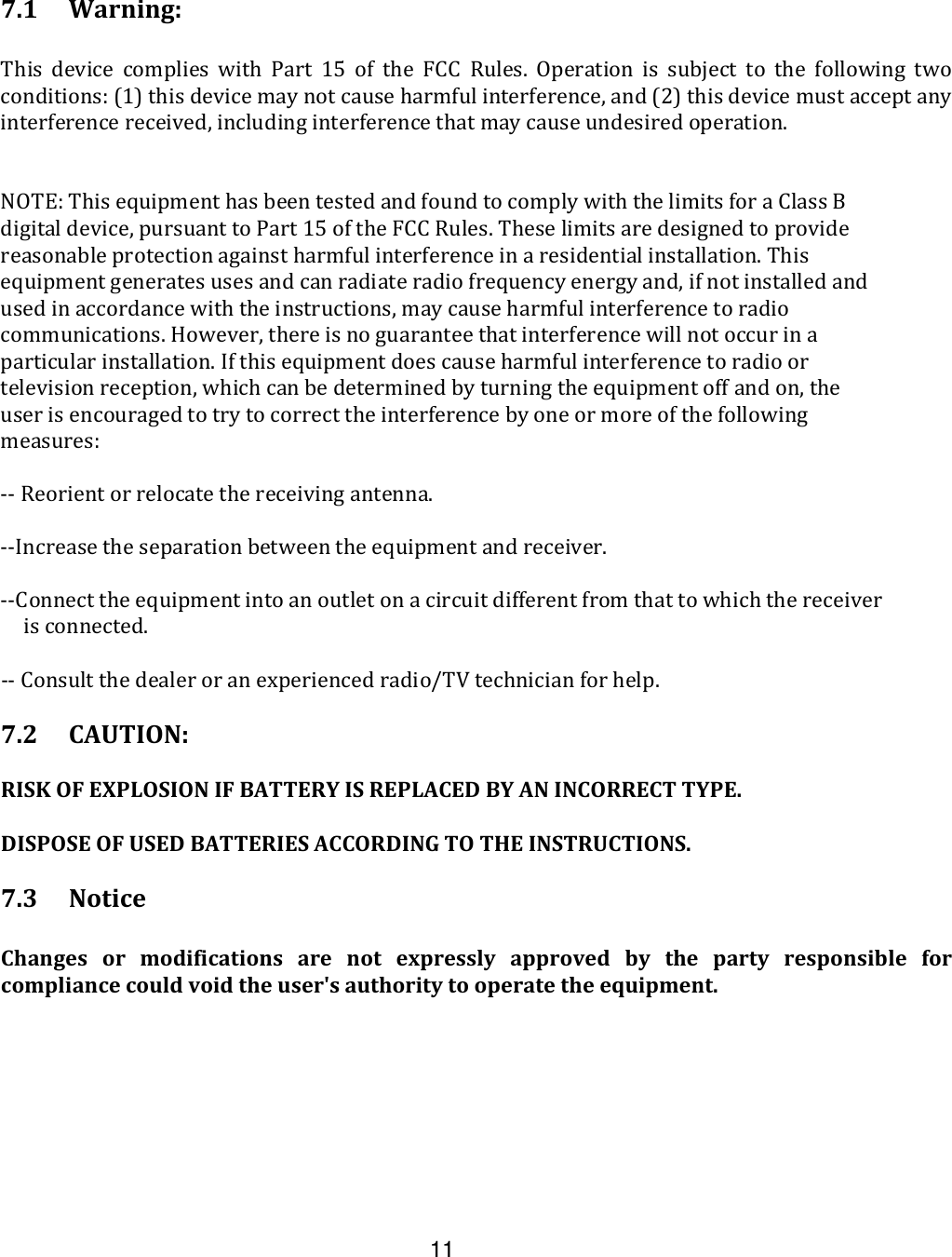  11  7.1 Warning:   This  device  complies  with  Part  15  of  the  FCC  Rules.  Operation  is  subject  to  the  following  two conditions: (1) this device may not cause harmful interference, and (2) this device must accept any interference received, including interference that may cause undesired operation.  NOTE: This equipment has been tested and found to comply with the limits for a Class B digital device, pursuant to Part 15 of the FCC Rules. These limits are designed to provide reasonable protection against harmful interference in a residential installation. This equipment generates uses and can radiate radio frequency energy and, if not installed and used in accordance with the instructions, may cause harmful interference to radio communications. However, there is no guarantee that interference will not occur in a particular installation. If this equipment does cause harmful interference to radio or television reception, which can be determined by turning the equipment off and on, the user is encouraged to try to correct the interference by one or more of the following measures:  -- Reorient or relocate the receiving antenna.  --Increase the separation between the equipment and receiver.  --Connect the equipment into an outlet on a circuit different from that to which the receiver is connected.  -- Consult the dealer or an experienced radio/TV technician for help.    7.2  CAUTION:  RISK OF EXPLOSION IF BATTERY IS REPLACED BY AN INCORRECT TYPE.   DISPOSE OF USED BATTERIES ACCORDING TO THE INSTRUCTIONS.  7.3  Notice  Changes  or  modifications  are  not  expressly  approved  by  the  party  responsible  for compliance could void the user&apos;s authority to operate the equipment.  