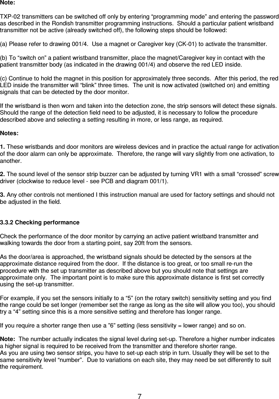  7 Note:   TXP-02 transmitters can be switched off only by entering “programming mode” and entering the password as described in the Rondish transmitter programming instructions.  Should a particular patient wristband transmitter not be active (already switched off), the following steps should be followed:  (a) Please refer to drawing 001/4.  Use a magnet or Caregiver key (CK-01) to activate the transmitter.  (b) To “switch on” a patient wristband transmitter, place the magnet/Caregiver key in contact with the patient transmitter body (as indicated in the drawing 001/4) and observe the red LED inside.  (c) Continue to hold the magnet in this position for approximately three seconds.  After this period, the red LED inside the transmitter will “blink” three times.  The unit is now activated (switched on) and emitting signals that can be detected by the door monitor.    If the wristband is then worn and taken into the detection zone, the strip sensors will detect these signals.  Should the range of the detection field need to be adjusted, it is necessary to follow the procedure described above and selecting a setting resulting in more, or less range, as required.  Notes:   1. These wristbands and door monitors are wireless devices and in practice the actual range for activation of the door alarm can only be approximate.  Therefore, the range will vary slightly from one activation, to another.  2. The sound level of the sensor strip buzzer can be adjusted by turning VR1 with a small “crossed” screw driver (clockwise to reduce level - see PCB and diagram 001/1).  3. Any other controls not mentioned I this instruction manual are used for factory settings and should not be adjusted in the field.   3.3.2 Checking performance  Check the performance of the door monitor by carrying an active patient wristband transmitter and walking towards the door from a starting point, say 20ft from the sensors.    As the door/area is approached, the wristband signals should be detected by the sensors at the approximate distance required from the door.  If the distance is too great, or too small re-run the procedure with the set up transmitter as described above but you should note that settings are approximate only.  The important point is to make sure this approximate distance is first set correctly using the set-up transmitter.  For example, if you set the sensors initially to a “5” (on the rotary switch) sensitivity setting and you find the range could be set longer (remember set the range as long as the site will allow you too), you should try a “4” setting since this is a more sensitive setting and therefore has longer range.    If you require a shorter range then use a ”6” setting (less sensitivity = lower range) and so on.  Note:  The number actually indicates the signal level during set-up. Therefore a higher number indicates a higher signal is required to be received from the transmitter and therefore shorter range. As you are using two sensor strips, you have to set-up each strip in turn. Usually they will be set to the same sensitivity level “number”.  Due to variations on each site, they may need be set differently to suit the requirement.  