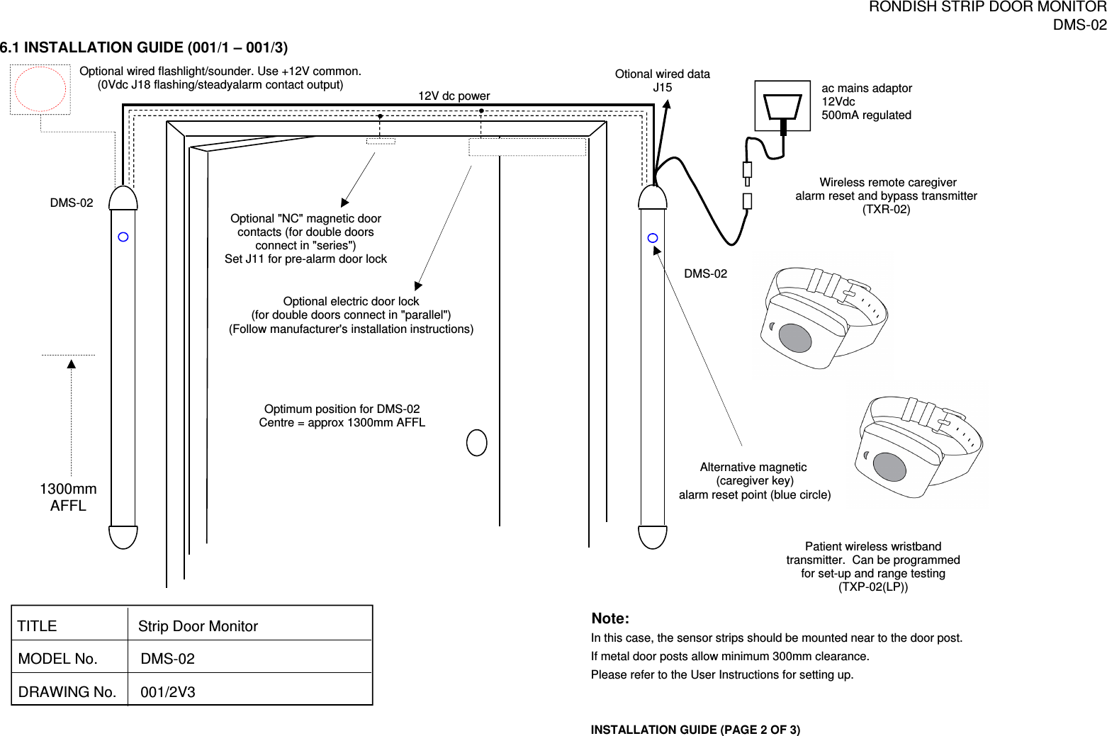 RONDISH STRIP DOOR MONITORDMS-026.1 INSTALLATION GUIDE (001/1 – 001/3)Note:In this case, the sensor strips should be mounted near to the door post.If metal door posts allow minimum 300mm clearance.Please refer to the User Instructions for setting up.INSTALLATION GUIDE (PAGE 2 OF 3)Optional wired flashlight/sounder. Use +12V common.(0Vdc J18 flashing/steadyalarm contact output) ac mains adaptor12Vdc500mA regulatedOptional &quot;NC&quot; magnetic doorcontacts (for double doorsconnect in &quot;series&quot;)Set J11 for pre-alarm door lockOptional electric door lock (for double doors connect in &quot;parallel&quot;)(Follow manufacturer&apos;s installation instructions)Wireless remote caregiveralarm reset and bypass transmitter(TXR-02)DRAWING No. 001/2V3TITLEMODEL No.Strip Door Monitor DMS-02Alternative magnetic (caregiver key)alarm reset point (blue circle)Optimum position for DMS-02Centre = approx 1300mm AFFL1300mmAFFLDMS-0212V dc powerOtional wired dataJ15Patient wireless wristband transmitter.  Can be programmedfor set-up and range testing(TXP-02(LP))DMS-02